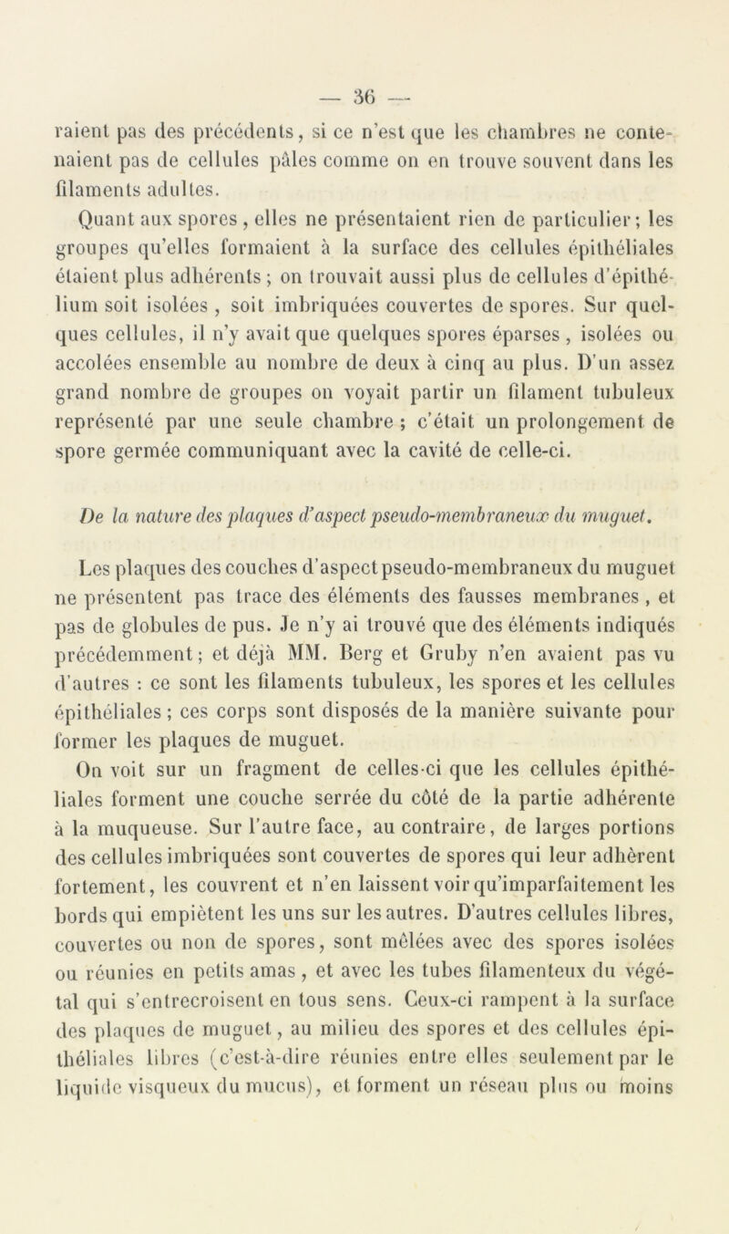 raient pas des précédents, si ce n’est que les chambres ne conte- naient pas de cellules pâles comme on en trouve souvent dans les filaments adultes. Quant aux spores , elles ne présentaient rien de particulier; les groupes qu’elles formaient à la surface des cellules épithéliales étaient plus adhérents ; on trouvait aussi plus de cellules d’épithé^ lium soit isolées , soit imbriquées couvertes de spores. Sur quel- ques cellules, il n’y avait que quelques spores éparses , isolées ou accolées ensemble au nombre de deux à cinq au plus. D’un assez grand nombre de groupes on voyait partir un filament tubuleux représenté par une seule chambre ; c’était un prolongement de spore germée communiquant avec la cavité de celle-ci. De la nature des plaques d'aspect pseudo-membraneux du muguet. Les plaques des couches d’aspect pseudo-membraneux du muguet ne présentent pas trace des éléments des fausses membranes, et pas de globules de pus. Je n’y ai trouvé que des éléments indiqués précédemment; et déjà MM. Berg et Gruby n’en avaient pas vu d’autres : ce sont les filaments tubuleux, les spores et les cellules épithéliales; ces corps sont disposés de la manière suivante pour former les plaques de muguet. On voit sur un fragment de celles-ci que les cellules épithé- liales forment une couche serrée du côté de la partie adhérente à la muqueuse. Sur l’autre face, au contraire, de larges portions des cellules imbriquées sont couvertes de spores qui leur adhèrent fortement, les couvrent et n’en laissent voirqu’imparfaitement les bords qui empiètent les uns sur les autres. D’autres cellules libres, couvertes ou non de spores, sont mêlées avec des spores isolées ou réunies en petits amas, et avec les tubes filamenteux du végé- tal qui s’entrecroisent en tous sens. Ceux-ci rampent à la surface des plaques de muguet, au milieu des spores et des cellules épi- théliales libres (c’est-à-dire réunies entre elles seulement par le liquide visqueux du mucus), et forment un réseau plus ou rnoins