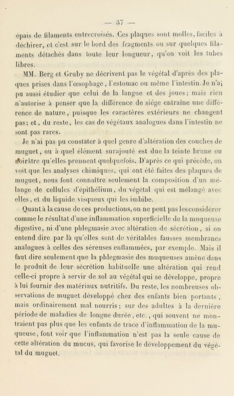 épais de ülaiiients entrecroisés. Ces plaques sont molles, faciles à déchirer, et c’est sur le bord des fragments ou sur ({uelques lila- ments détachés dans toute leur longueur, (ju’on voit les tubes libres. MM. Berg et (iruhy ne décrivent pas le végétal d’après des }>la- ques prises dans I cesopliage, restomac ou mémo l’intestin. Je n’ai pu aussi étudier que celui de la langue et des joues; mais lien n’autorise à penser que la dilîérence de siège entraîne une dilïe- rence de nature, [luisque les caractères extérieurs ne changent pas; et, du reste, les cas de végétaux analogues dans l’inleslin ne sont pas rares. Je n’ai pas pu constater à quel genre d’altération des couches de muguet, ou à quel élément surajouté est due la teinte brune ou i^oirâtre qu’elles prennent quelquefois. D’après ce qui précède, on voit que les analyses chimiques, (jui ont été faites des plaipies de muguet, nous font connaître seulement la composition d'un mé- lange de cellules d’éjiithélium, du végétal (jui est mélangé avec elles, et du liijuide visqueux qui les imbibe. Quanta la cause de ces productions, on ne peut pas lesconsidérer comme le résultat d’une inflammation superficielle de la muqueuse digestive, ni d’une phlegmasie avec altération de sécrétion , si on entend dire par là qu’elles sont do véritables fausses membranes analogues à celles des séreuses enllammées, par exemple. Mais il faut dire seulement que la phlegmasie des muqueuses amène dans le produit de leur secrétion habituelle une altération qui rend celle-ci propre à servir de sol au végétal qui se développe, propre à lui fournir des matériaux nutritifs. Du reste, les nombreuses ob- servations de muguet développé chez des enfants bien portants , mais ordinairement mal nourris; sur des adultes à la dernière période de maladies de longue durée, etc., ([ui souvent no mon- traient pas plus (|ue les enfants de trace d’inflammation de la mu- queuse, font voir que l’inflammation n’est pas la seule cause de cette altération du mucus, qui favorise le développement du véiré- tal du muguet.