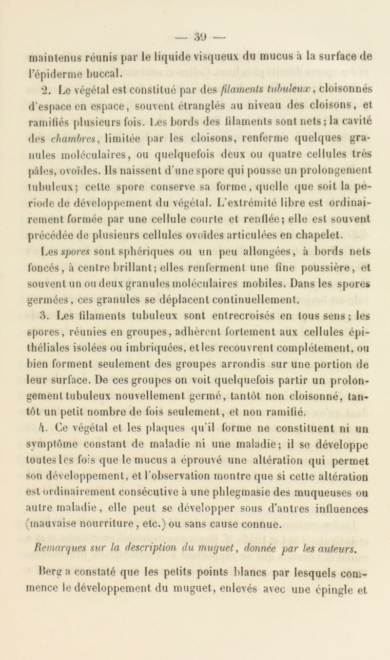 main tenus réunis par le liquide visqueux du mucus à la surlace de répiderme buccal. ‘2. Le végétal est constitué par des filaments tubuleux^ cloisonnés d’espace en espace, souvent étranglés au niveau des cloisons, et raniitiés plusieurs fois. Les bords des filaments sont nets; la cavité des chambres, limitée par les cloisons, renferme quelques gra- nules moléculaires, ou quelquefois deux ou quatre cellules très pâles, ovoïdes. Ils naissent d’une spore qui pousse un prolongement tubuleux; cette spore conserve sa forme, quelle ({ue soit la pé- riode de développement du végétal. L’extrémité libre est ordinai- rement formée par une cellule courte et renflée; elle est souvent précédée de plusieurs cellules ovoïdes articulées en chapelet. LesÀ'pore.? sont sphériques ou un peu allongées, k bords nets foncés, k centre brillant; elles renferment une fine poussière, et souvent un ou deux granules moléculaires mobiles. Dans les spores germées, ces granules se déplacent continuellement. S. Les filaments tubuleux sont entrecroisés en toussons; les spores, réunies en groupes, adhèrent fortement aux cellules épi- théliales isolées ou imbriquées, et les recouvrent complètement, ou bien forment seulement des groupes arrondis sur une portion de leur surface. De ces groupes on voit quelquefois partir un prolon- gement tubuleux nouvellement germé, tantôt non cloisonné, tan- tôt un petit nombre de fois seulement, et non ramifié. k. Ce végétal et les plaques qu’il forme ne constituent ni uii symptôme constant de maladie ni une maladie; il se développe toutes les fois que le mucus a éprouvé une altération qui permet son développement, et l’observation montre que si cette altération est ordinairement consécutive k une phlegmasie des muqueuses ou autre maladie, elle peut se développer sous d’autres influences (mauvaise nourriture, etc.) ou sans cause connue. Remarques sur la description du muguet, donnée par les auteurs, Derg a constaté que les petits points blancs par lesquels com- mence le développement du muguet, enlevés avec une épingle et