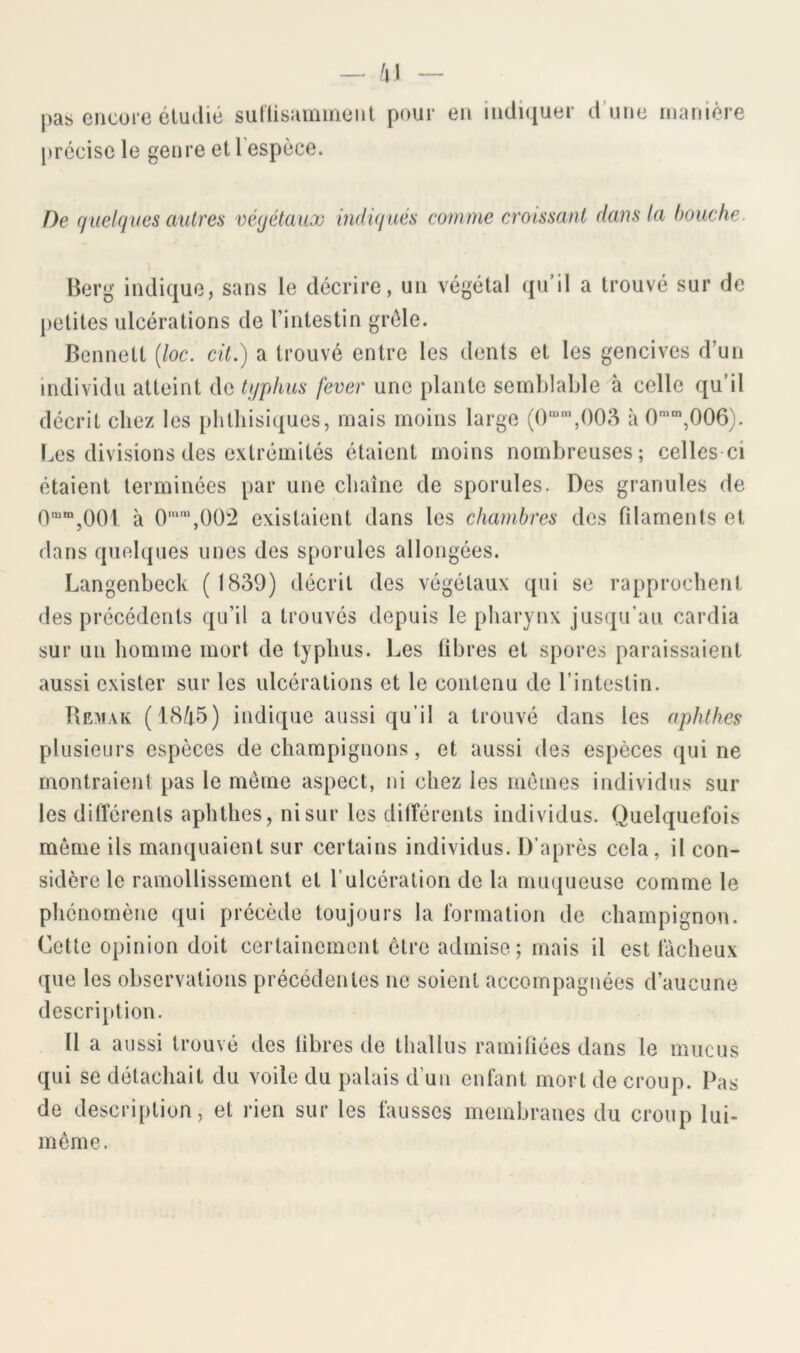 — h\ — pas eiicurc étuilié sutlisamiiioiit pour en indiquer d’une manière [)rccise le genre et l'espèce. De quelques autres végétaux indiqués comme croissant dans la bouche. '$ Berg indique, sans le décrire, un végétal qu’il a trouvé sur de [>etites ulcérations de l’intestin grêle. Bennett (loc. cit.) a trouvé entre les dents et les gencives d’un individu atteint de typhus fever une plante semblable à celle qu’il décrit chez les phthisiques, mais moins large (0“‘,()08 à 0'“‘,006). Les divisions des extrémités étaient moins nombreuses; celles ci étaient terminées par une chaîne de sporules. Des granules de Omm^OOl à O'',00:2 existaient dans les chambres des filaments et dans quelques unes des sporules allongées. Langenbeck ( 1839) décrit des végétaux qui se rapprochent des précédents qu’il a trouvés depuis le pharynx jusqu’au cardia sur un homme mort de typhus. Les libres et spores paraissaient aussi exister sur les ulcérations et le contenu de l’intestin. Bemak (18/i5) indique aussi qu’il a trouvé dans les aphthes plusieurs espèces de champignons, et aussi des espèces qui ne montraient pas le môme aspect, ni chez les memes individus sur les différents aphthes, ni sur les dilTérents individus. Quelquefois même ils manquaient sur certains individus. D’après cela, il con- sidère le ramollissement et l’ulcération de la muqueuse comme le phénomène qui précède toujours la formation de champignon. Cette opinion doit certainement être admise; mais il est fâcheux que les observations précédentes ne soient accompagnées d’aucune description. Il a aussi trouvé des libres de thallus ramiliées dans le mucus qui se détachait du voile du palais d’un enfant mort de croup. Pas de descri[)tion, et rien sur les fausses membranes du croup lui- même.