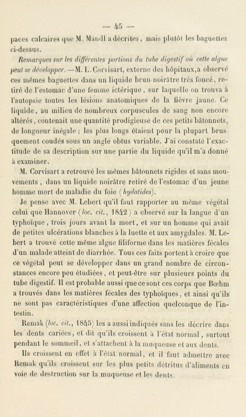 — paces calcaires (]ue M. Maiidl a décrites, mais plntôi les baguettes ci-dessus. Remarques sur les di/férentes portions du tube digestif où cette algue peut se développer.—M. L.Corvisart, externe des hôpitaux,a ol)servé ces mômes baguettes dans un liquide brun-noirôtre très foncé, re- tiré de l’estomac dune femme ictérique, sur laquelle on trouva à ♦ l’autopsie toutes les lésions anatomiques de la fièvre jaune. Ce liquide, au milieu de nombreux corpuscules de sang non encore altérés, contenait une quantité prodigieuse de ces petits bâtonnets, de longueur inégale ; les plus longs étaient pour la plupart brus- quement coudés sous un angle obtus variable. J’ai constaté l’exac- titude de sa description sur une partie du liquide qu’il m’a donné à examiner. M. Corvisart a retrouvé les mômes bâtonnets rigides et sans mou- vements , dans un liquide noirâtre retiré de l’estomac d’un jeune homme mort de maladie du foie [hydatides). Je pense avec M. Lobert qu’il faut rapporter au môme végétal celui que Hannover (/oc. cit., 18/t!2) a observé sur la langue d’un typhoïque , trois jours avant la mort, et sur un homme qui avait de petites ulcérations blanches à la luette et aux amygdales. M. Le- bert a trouvé cette môme algue filiforme dans les matières fécales d’un malade atteint de diarrhée. Tous ces faits portent à croire que ce végétal peut se développer dans un grand nombre de circon- stances encore peu étudiées, et peut-être sur plusieurs points du tube digestif. Il est probable aussi que ce sont ces corps que Bœhm a trouvés dans les matières fécales des typhoïques, et ainsi qu’ils ne sont pas caractéristiques d’une affection quelconque de l’in- testin. Bemak (/oc. ci/., 18/t5) les a aussi indiqués sans les décrire dans les dents cariées, et dit qu ils croissent à l’état normal, surtout pendant le sommeil, et s’attachent à la muqueuse et aux dents. Ils croissent en effet à l’élat normal, et il faut admettre avec Bemak qu’ils croissent sur les plus petits détritus d’aliments en voie de destruction sur la muqueuse et les dents.