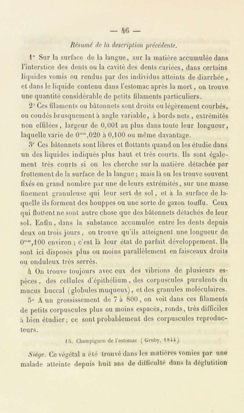Résumé de la description précédente. 1“ Sur la surface de la langue, sur la matière accumulée dans l’interstice des dents ou la cavité des dents cariées, dans certains liquides vomis ou rendus par des individus atteints de diarrhée , et dans le liquide contenu dans l’estomac après la mort, on trouve une quantité considérable de petits filaments particuliers. 2'^^ Ces filaments ou bâtonnets sont droits ou légèrement courbés, ou coudés brusquement à angle variable, à bords nets , extrémités non effilées, largeur de 0,001 au plus dans toute leur longueur, laquelle varie de 0*“,020 à 0,100 ou môme davantage. 3“ Ces bâtonnets sont libres et flottants quand on les étudie dans un des liquides indiqués plus haut et très courts. Ils sont égale- ment très courts si on les cherche sur la matière détachée par frottement de la surface de la langue ; mais là on les trouve souvent fixés en grand nombre par une de leurs extrémités, sur une masse finement granuleuse qui leur sert de sol, et à la surface de la- quelle ils forment des houppes ou une sorte de gazon touffu. Ceux qui flotlent ne sont autre chose que des bâtonnets détachés de leur sol. Enfin, dans la substance accumulée entre les dents depuis deux ou trois jours , on trouve qu’ils atteignent une longueur de 0’“,100 environ ; c’est là leur état de parfait développement. Ils sont ici disposés plus ou moins parallèlement en faisceaux droits ou onduleux très serrés. k On trouve toujours avec eux des vibrions de plusieurs es- pèces , des cellules d’épithélium , des corpuscules purulents du mucus buccal (globules muqueux), et des granules moléculaires. 5» A un grossissement de 7 à 800, on voit dans ces filaments de petits corpuscules plus ou moins espacés, ronds, très difficiles à bien étudier; ce sont probablement des corpuscules reproduc- teurs. '15. Champignon de l’estomac ( Gruby, 1844). Siège. Ce végétal a été trouvé dans les matières vomies par une malade atteinte depuis huit ans de dilficulté dans la déglutition