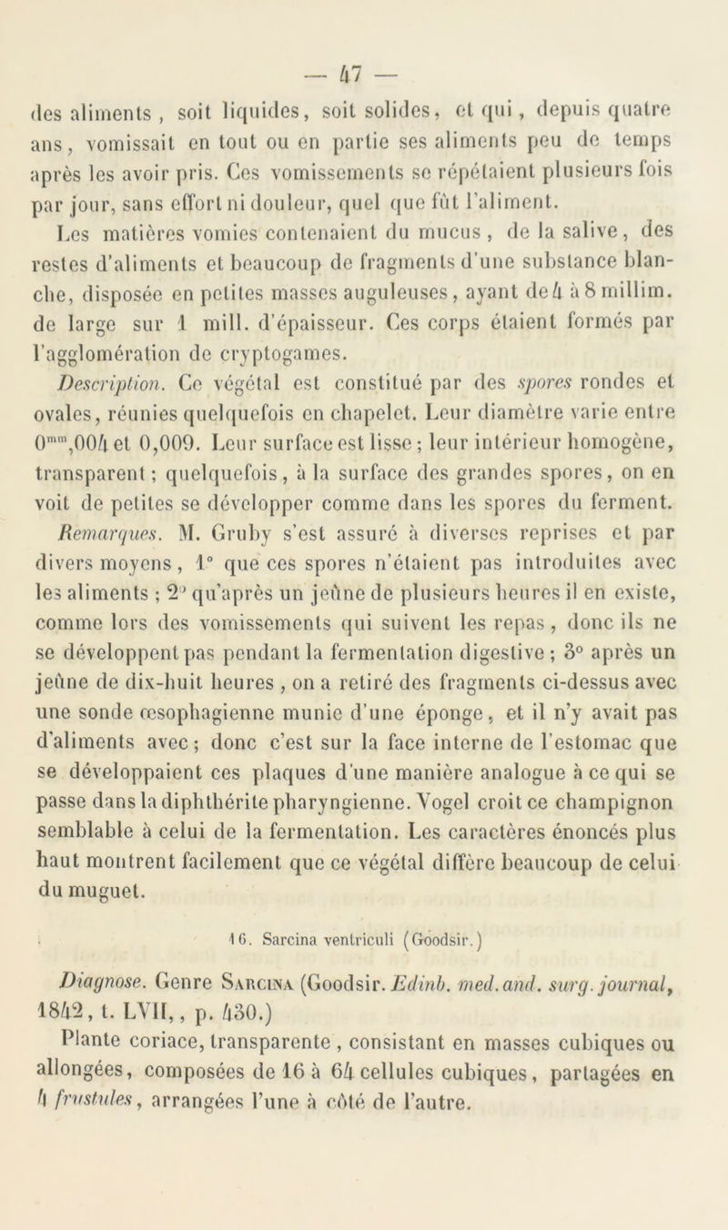 (les aliments , soit liquides, soit solides, et qui, depuis quatre ans, vomissait en tout ou en partie ses aliments peu de temps après les avoir pris. Ces vomissements se répétaient plusieurs lois par jour, sans effort ni douleur, quel que fut ralirnent. Les matières vomies contenaient du mucus , de la salive, des restes d’aliments et beaucoup de fragments d’une substance blan- che, disposée en petites masses auguleuses, ayant deli àSmillim. de large sur 1 mill. d’épaisseur. Ces corps étaient formés par l’agglomération de cryptogames. Description. Ce végétal est constitué par des spores rondes et ovales, réunies quel([uefois en chapelet. Leur diamètre varie entre (),OO/i et 0,009. Leur surface est lisse ; leur intérieur homogène, transparent ; quelquefois, à la surface des grandes spores, on en voit de petites se développer comme dans les spores du ferment. Remarques. M. Gruby s’est assuré à diverses reprises et par divers moyens, 1° que ces spores n’étaient pas introduites avec les aliments ; 2'^ qu’après un jeûne de plusieurs heures il en existe, comme lors des vomissements qui suivent les repas, donc ils ne se développent pas pendant la fermentation digestive; après un jeûne de dix-huit heures , on a retiré des fragments ci-dessus avec une sonde œsophagienne munie d’une éponge, et il n’y avait pas d’aliments avec*, donc c’est sur la face interne de l’estomac que se développaient ces plaques d’une manière analogue à ce qui se passe dans la diphthérite pharyngienne. Vogel croit ce champignon semblable à celui de la fermentation. Les caractères énoncés plus haut montrent facilement que ce végétal diffère beaucoup de celui du muguet. 'IG. Sarcina ventriculi (Goodsir.) Diagnose. Genre Sarcina [Goods’w. Edinb. med.and. surg. journal^ 18/t2, t. LYIl,, p. /|30.) Plante coriace, transparente , consistant en masses cubiques ou allongées, composées de 16 à 6/f cellules cubiques, partagées en /l frifstules ^ arrangées l’une à cûlé de l’autre.