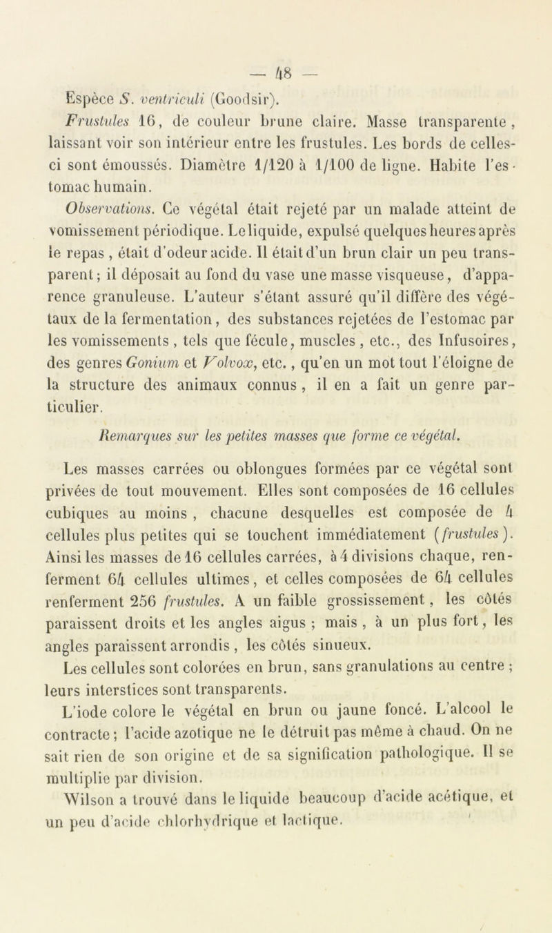 — /48 - Espèce S. ventriculi (Goodsir). Friislules 16, de couleur brune claire. Masse transparenie , laissant voir son intérieur entre les frustules. Les bords de celles- ci sont émoussés. Diamètre 1/120 à 1/100 de ligne. Habile l’es- tomac humain. Observations. Ce végétal était rejeté par un malade atteint de vomissement périodique. Leliquide, expulsé quelques heures après le repas , était d’odeur acide. Il était d’un brun clair un peu trans- parent ; il déposait au fond du vase une masse visqueuse, d’appa- rence granuleuse. L’auteur s’étant assuré qu’il diffère des végé- taux de la fermentation, des substances rejetées de l’estomac par les vomissements , tels que fécule, muscles , etc., des Infusoires, des genres Gonium et Folvoæ, etc., qu’en un mot tout l’éloigne de la structure des animaux connus, il en a fait un genre par- ticulier. Remarques sur les petites masses que forme ce végétal. Les masses carrées ou oblongues formées par ce végétal sont privées de tout mouvement. Elles sont composées de 16 cellules cubiques au moins , chacune desquelles est composée de b cellules plus petites qui se touchent immédiatement {frustules). Ainsi les masses de 16 cellules carrées, à 4 divisions chaque, ren- ferment 6b cellules ultimes, et celles composées de 6b cellules renferment 256 frustules. A un faible grossissement, les côtés paraissent droits et les angles aigus ; mais , à un plus fort, les angles paraissent arrondis , les côtés sinueux. Les cellules sont colorées en brun, sans granulations au centre ; leurs interstices sont transparents. L’iode colore le végétal en brun ou jaune foncé. L’alcool le contracte; l’acide azotique ne le détruit pas môme à chaud. On ne sait rien de son origine et de sa signification pathologique. 11 se multiplie par division. Wilson a trouvé dans leliquide beaucoup d’acide acétique, et un peu d’a(4de chlorhydrique et lactique.