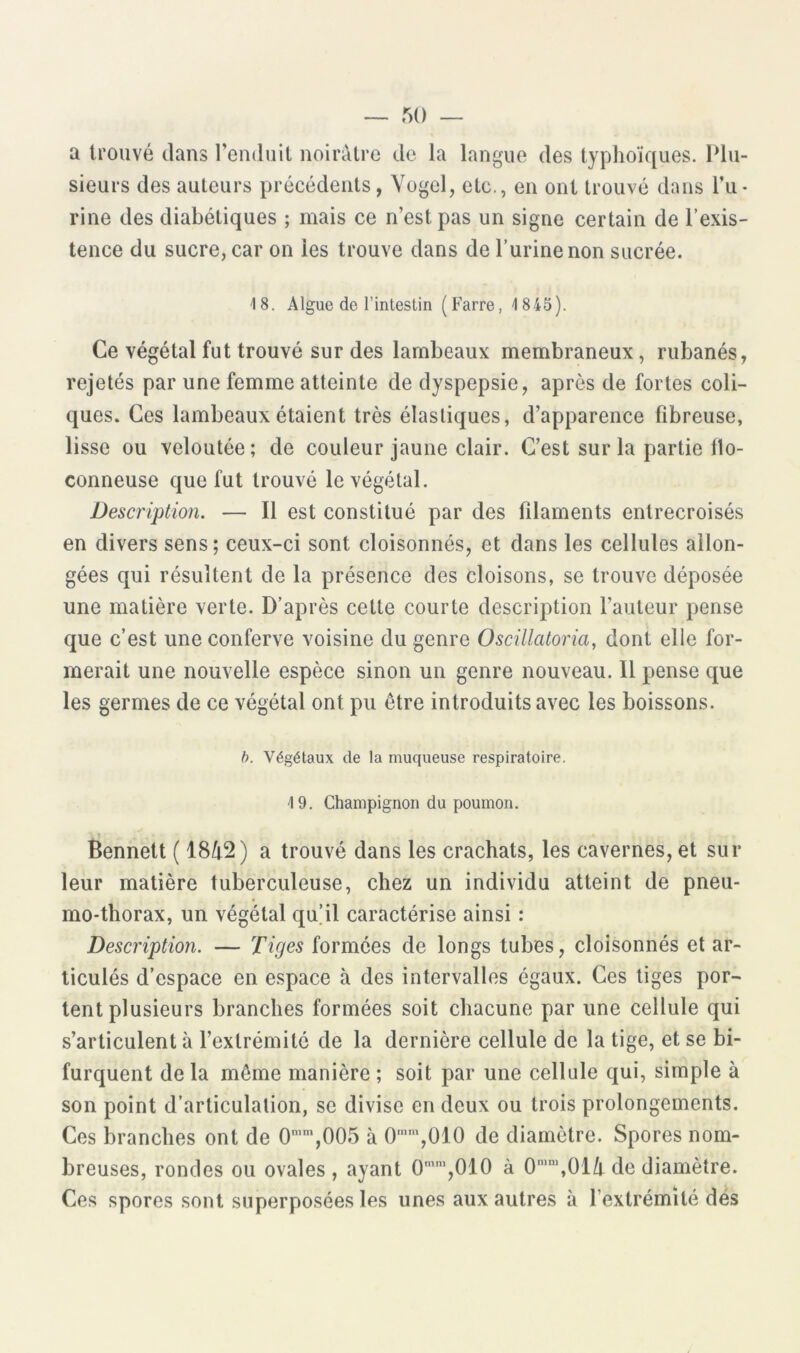 a trouvé dans l’enduit noirâtre de la langue des typhoïques. Plu- sieurs des auteurs précédents, Yogel, etc., en ont trouvé dans l’u- rine des diabétiques ; mais ce n’est pas un signe certain de l’exis- tence du sucre, car on les trouve dans de l’urine non sucrée. 18. Algue de l’intestin (Farre, 1845). Ce végétal fut trouvé sur des lambeaux membraneux, rubanés, rejetés par une femme atteinte de dyspepsie, après de fortes coli- ques. Ces lambeaux étaient très élastiques, d’apparence fibreuse, lisse ou veloutée; de couleur jaune clair. C’est sur la partie llo- conneuse que fut trouvé le végétal. Description. — Il est constitué par des filaments entrecroisés en divers sens; ceux-ci sont cloisonnés, et dans les cellules allon- gées qui résultent de la présence des cloisons, se trouve déposée une matière verte. D’après cette courte description l’auteur pense que c’est une conferve voisine du genre Oscillatoria, dont elle for- merait une nouvelle espèce sinon un genre nouveau. Il pense que les germes de ce végétal ont pu être introduits avec les boissons. h. Végétaux de la muqueuse respiratoire. 19. Champignon du poumon. Bennett ( 18/i2) a trouvé dans les crachats, les cavernes, et sur leur matière tuberculeuse, chez un individu atteint de pneu- mo-thorax, un végétal qu’il caractérise ainsi : Description. — Tiges formées de longs tubes, cloisonnés et ar- ticulés d’espace en espace à des intervalles égaux. Ces tiges por- tent plusieurs branches formées soit chacune par une cellule qui s’articulent à l’extrémité de la dernière cellule de la tige, et se bi- furquent de la même manière ; soit par une cellule qui, simple à son point d’articulation, se divise en deux ou trois prolongements. Ces branches ont de 0'”’,005 à 0”’',010 de diamètre. Spores nom- breuses, rondes ou ovales, ayant 0’',010 à 0‘‘,01/t de diamètre. Ces spores sont superposées les unes aux autres à l’extrémité dés