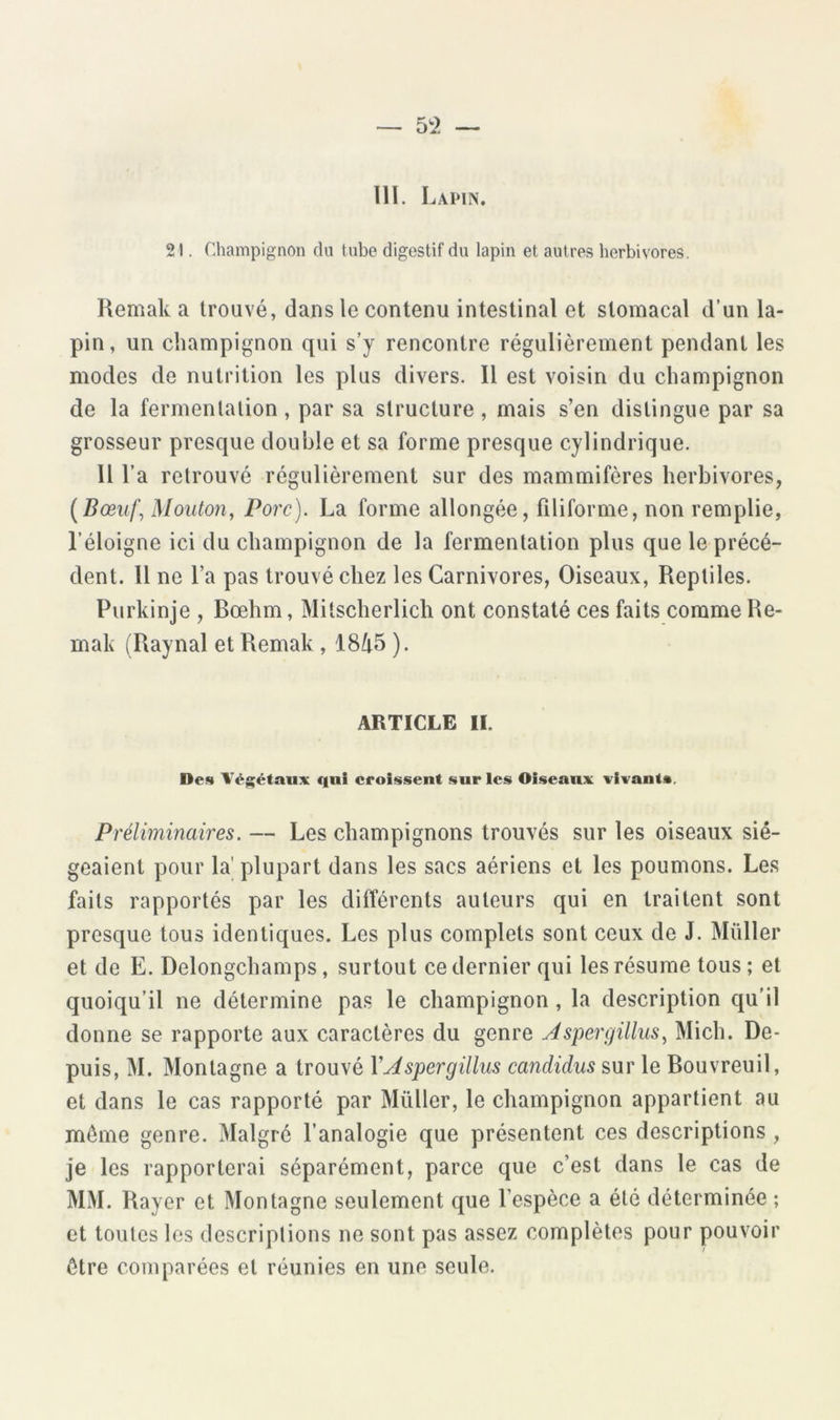 111. Lapin. 21. Champignon du tube digestif du lapin et autres herbivores. Remak a trouvé, dans le contenu intestinal et stomacal d’un la- pin, un champignon qui s’y rencontre régulièrement pendant les modes de nutrition les plus divers. Il est voisin du champignon de la fermentation, par sa structure , mais s’en distingue par sa grosseur presque double et sa forme presque cylindrique. Il l’a retrouvé régulièrement sur des mammifères herbivores, {Bœiij] Mouton, Porc). La forme allongée, filiforme, non remplie, l’éloigne ici du champignon de la fermentation plus que le précé- dent. Il ne l’a pas trouvé chez les Carnivores, Oiseaux, Reptiles. Purkinje , Bœhm, Mitscherlich ont constaté ces faits comme Re- mak (Raynal et Remak , iSlx^ ). ARTICLE II. Des Végétaux qui croissent sur les Oiseaux vivant». Préliminaires. — Les champignons trouvés sur les oiseaux sié- geaient pour la' plupart dans les sacs aériens et les poumons. Les faits rapportés par les différents auteurs qui en traitent sont presque tous identiques. Les plus complets sont ceux de J. Millier et de E. Delongchamps, surtout ce dernier qui les résume tous ; et quoiqu’il ne détermine pas le champignon, la description qu'il donne se rapporte aux caractères du genre Jspergillus, Midi. De- puis, M. Montagne a trouvé VMspergillus candidus sur le Bouvreuil, et dans le cas rapporté par Millier, le champignon appartient au même genre. Malgré l’analogie que présentent ces descriptions , je les rapporterai séparément, parce que c’est dans le cas de MM. Rayer et Montagne seulement que l’espèce a été déterminée ; et toutes les descriptions ne sont pas assez complètes pour pouvoir être comparées et réunies en une seule.