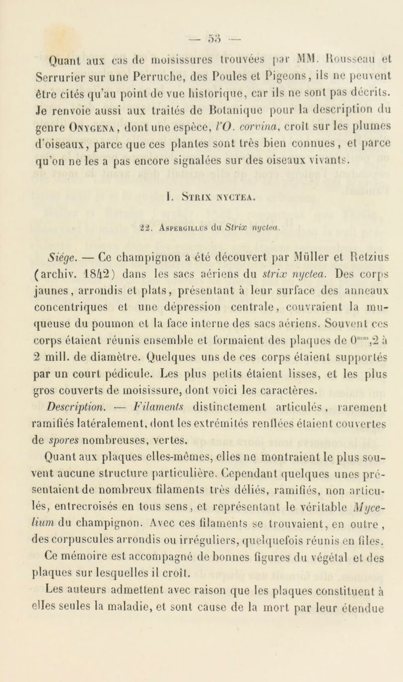 Quanl aux cas de moisissures trouvées par >LM. Uousscau et Serrurier sur une Perruche, des Poules et Pigeons, ils ne peuvent être cités qu’au point de vue hislorifjue, car ils ne sont pas décrits. Je renvoie aussi aux traités de Botanique pour la description du genre Oinyccna, dont une espèce, VO. corvina, croît sur les plumes d’oiseaux, parce que ces plantes sont très bien connues, et parce qu’on ne les a pas encore signalées sur des oiseaux vivants. 1. SnUX iNVCÏEA. '2,i. Aspergillus du Strix nijclea. Siège. — Ce champignon a été découvert j)ar Müller et Retzius (archiv. 18/t2) dans les sacs aériens du strix nyctea. Des corps jaunes, arrondis et plats, présentant à leur surface des anneaux concentriques et une dépression centrale, couvraient la mu- queuse du poumon et la face interne des sacs aériens. Souvent ces corps étaient réunis ensemble et formaient des placjues de à 2 mill. de diamètre. Quelques uns de ces corps étaient supportés par un court pédicule. Les plus petits étaient lisses, et les plus gros couverts de moisissure, dont voici les caractères. Description. — Filaments distinctement articulés, rarement ramifiés latéralement, dont les extrémités rentlécs étaient couvertes de spores nombreuses, vertes. Quant aux plaques elles-mêmes, elles ne montraient le plus sou- vent aucune structure particulière. Cependant quelques unes pré- sentaient de nombreux filaments très déliés, ramifiés, non articu- lés, entrecroisés en tous sens, et représentant le véritable Mycé- lium du champignon. Avec ces filaments se trouvaient, en outre , des corpuscules arrondis ou irréguliers, quelquefois réunis en files. Ce mémoire est accompagné de bonnes figures du végétal et des plaques sur lesquelles il croît. Les auteurs admettent avec raison que les plaques constituent à elles seules la maladie, et sont cause de la mort par leur étendue