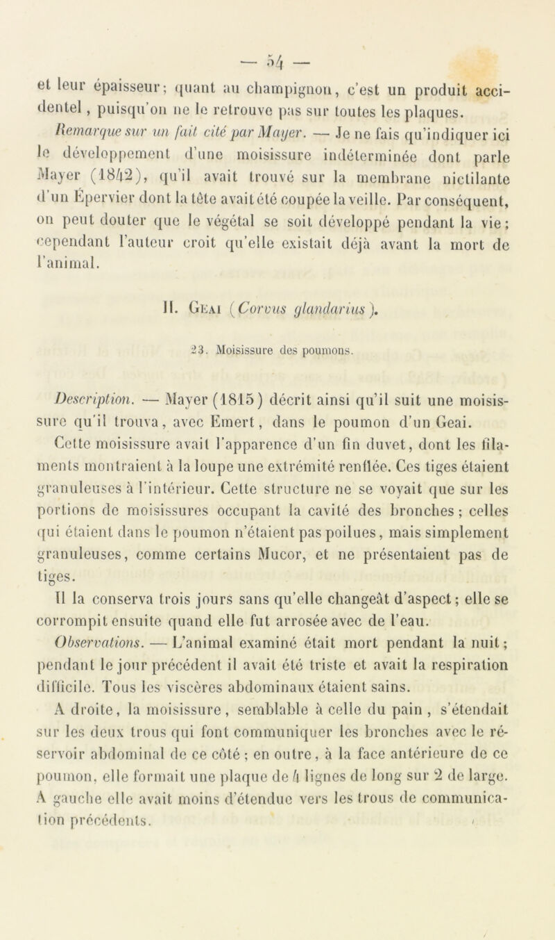 et leur épaisseur; (juant au champignon, c’est un produit acci- dentel , puistju on i»e le retrouve pas sur toutes les plaques. hem argue sur un fait cité par Mayer. — Je ne fais qu’indiquer ici le développement d’une moisissure indéterminée dont parle Mayer (184:2), qu’il avait trouvé sur la membrane nictilante d’un Épervier dont la tete avaitété coupée la veille. Par conséquent, on peut douter que le végétal se soit développé pendant la vie; cependant l’auteur croit qu’elle existait déjà avant la mort de l’animal. 11. Geai (Corviis glandarius), i!3. Moisissure des poumons. Description. — Mayer (1815) décrit ainsi qu’il suit une moisis- sure qu’il trouva, avec Emert, dans le poumon d’un Geai. Cette moisissure avait l’apparence d’un fin duvet, dont les fila- ments montraient à la loupe une extrémité renüée. Ces tiges étaient gi'anuleuses à l’intérieur. Cette structure ne se voyait que sur les portions de moisissures occupant la cavité des bronches; celles ([ui étaient dans le poumon n’étaient pas poilues, mais simplement granuleuses, comme certains Mucor, et ne présentaient pas de tiges. Il la conserva trois jours sans qu’elle changeât d’aspect; elle se corrompit ensuite quand elle fut arrosée avec de l’eau. Observations. — L’animal examiné était mort pendant la nuit; pendant le jour précédent il avait été triste et avait la respiration difficile. Tous les viscères abdominaux étaient sains. A droite, la moisissure, semblable à celle du pain , s’étendait sur les deux trous qui font communiquer les bronches avec le ré- servoir abdominal de ce côté ; en outre, à la face antérieure de ce poumon, elle formait une plaque de h lignes de long sur 2 de large. A gauche elle avait moins d’étendue vers les trous de communica- tion précédents. '