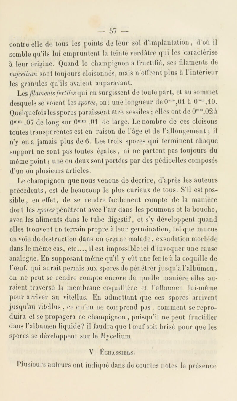 contre elle de tous les i)oinls de leur sol d’implantation, d’où il semble qu’ils lui empruntent la teinte verdâtre qui les caractérise à leur origine. Quand le champignon a fructifié, ses filaments de mycélium sont toujours cloisonnés, mais n’olfrent plus à l’intérieur les granules qu’ils avaient auparavant. Les filaments feriiles {\\x\ en surgissent de toute part, et au sommet desquels se voient \gs spores, oui une longueur de0'“',01 à 0’”,10. Quelquefois les spores paraissent être sessiles ; elles ont de 0'‘,02 à Qmni ^07 de long sur 0“» ,01 de large. Le nombre de ces cloisons toutes transparentes est en raison de l’âge et de l’allongement ; il n’y en a jamais plus de 6. Les trois spores qui terminent chaque support ne sont pas toutes égales, ni ne partent pas toujours du même point ; une ou deux sont portées par des pédicelles composés d’un ou plusieurs articles. Le champignon que nous venons de décrire, d’après les auteurs précédents, est de beaucoup le plus curieux de tous. S’il est pos- sible, en effet, de se rendre facilement compte de la manière dont les 5|>ore5 pénètrent avec l’air dans les poumons et la bouche, avec les aliments dans le tube digestif, et s’y développent quand elles trouvent un terrain propre à leur germination, tel que mucus envoie de destruction dans un organe malade, exsudation morbide dans le môme cas, etc..., il est impossible ici d’invoquer une cause analogue. En supposant môme qu’il y eût une fente à la coquille de l’œuf, qui aurait permis aux spores de pénétrer jusqu’à l’albumen, on ne peut se rendre compte encore de quelle manière elles au- raient traversé la membrane coquillière et l’albumen lui-même pour arriver au vitellus. En admettant que ces spores arrivent jusqu’au vitellus , ce qu’on ne comprend pas, comment se repro- duira et se propagera ce champignon , puisqu’il ne peut fructifier dans l’albumen liquide? il faudra que l'œuf soit brisé pour que les spores se développent sur le Mycélium. I V. Echassiers. Plusieurs auteur s ont indiqué dans de courles notes la [u’éseuce