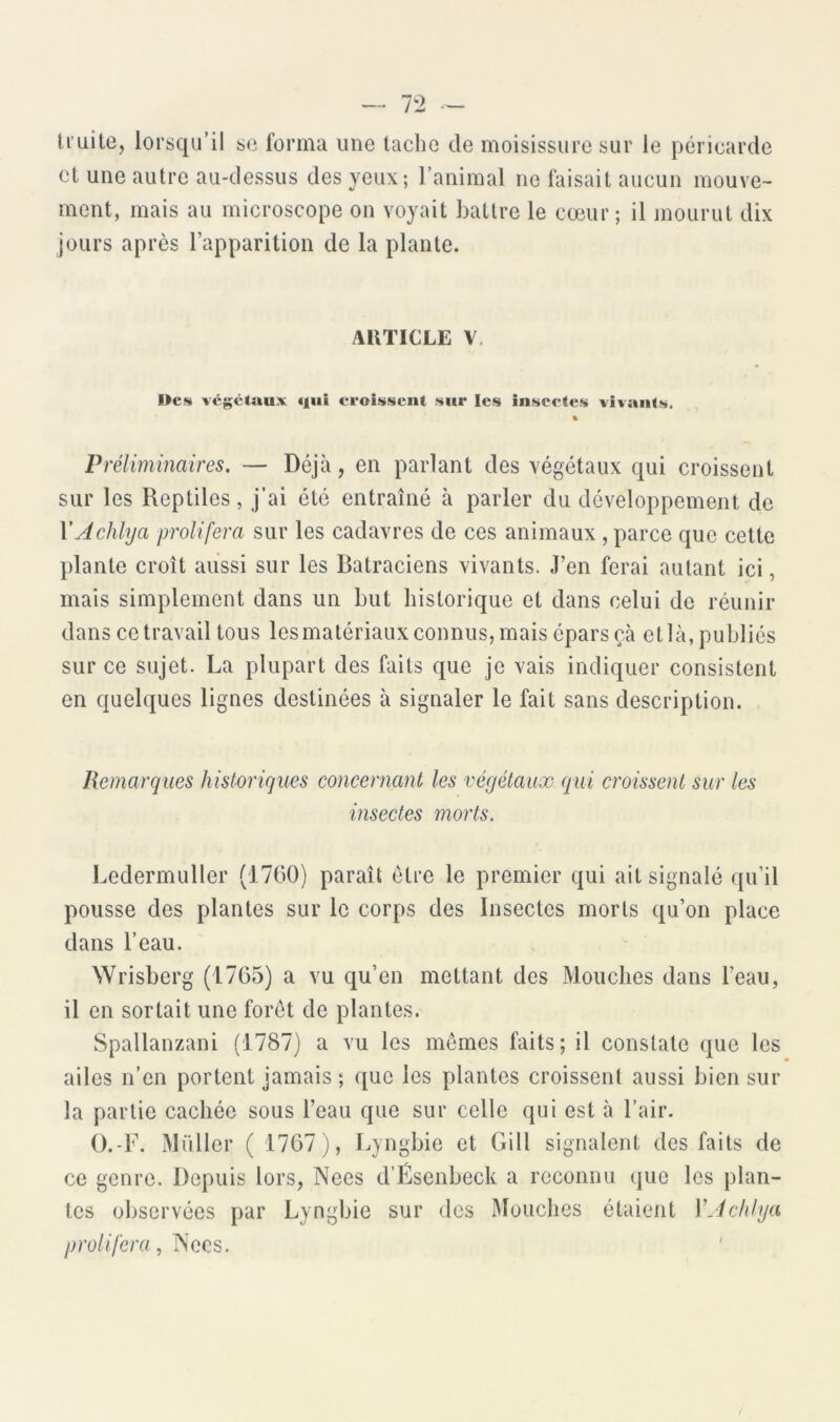 truite, lorsqu’il sc forma une tache de moisissure sur le péricarde et une autre au-dessus des yeux; l’animal ne faisait aucun mouve- ment, mais au microscope on voyait battre le cœur ; il mourut dix jours après l’apparition de la plante. AKTICLE V. Hcs végétaux qui croissent sur les insectes vivants. % Préliminaires. — Déjà, en parlant des végétaux qui croissent sur les Reptiles, j’ai été entraîné à parler du développement de XAchlya proliféra sur les cadavres de ces animaux , parce que cette plante croît aussi sur les Batraciens vivants. J’en ferai autant ici, mais simplement dans un but historique et dans celui de réunir dans ce travail tous les matériaux connus, mais épars çà etlà,publ iés sur ce sujet. La plupart des faits que je vais indiquer consistent en quelques lignes destinées à signaler le fait sans description. Remarques historiques concernant les végétaux qui croissent sur les insectes morts. Ledermuller (1700) paraît être le premier qui ait signalé qu’il pousse des plantes sur le corps des Insectes morts qu’on place dans l’eau. Wrisberg (1765) a vu qu’en mettant des Mouches dans l’eau, il en sortait une foret de plantes. Spallanzani (1787) a vu les mêmes faits; il constate que les ailes n’en portent jamais ; que les plantes croissent aussi bien sur la partie cachée sous l’eau que sur celle qui est à l’air. O.-F. Millier ( 1707), Lyngbie et Gill signalent des faits de ce genre. Depuis lors, Nees d’Ésenbeck a reconnu que les plan- tes observées par Lyngbie sur des Mouches étaient VJchlya proliféra, ISccs. '