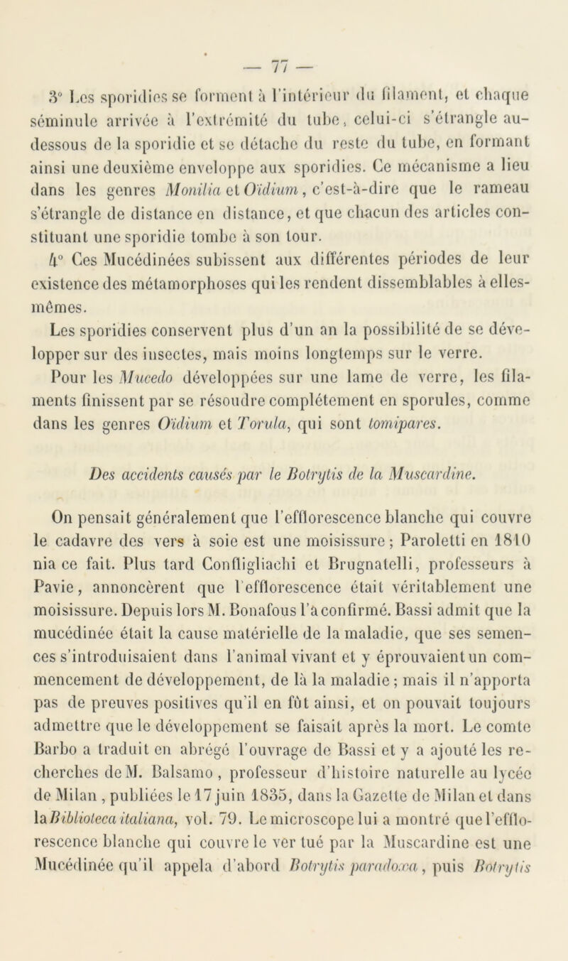 3“ Les sporidies séminiile arrivée se formeni à l’intérieur du lilamenl, et rdiaque à l’exlrémité du lul)e, celui-ci s'étrangle au- dessous de la sporidie et se détache du reste du tube, en formant ainsi une deuxième enveloppe aux sporidies. Ce mécanisme a lieu dans les genres Monilia et Oïdium, c’est-à-dire que le rameau s’étrangle de distance en distance, et que clmcun des articles con- stituant une sporidie tombe à son tour. Ces Mucédinées subissent aux différentes périodes de leur existence des métamorphoses qui les rendent dissemblables à elles- mêmes. Les sporidies conservent plus d’un an la possibilité de se déve- lopper sur des insectes, mais moins longtemps sur le verre. Pour les M'ucedo développées sur une lame de verre, les fila- ments finissent par se résoudre complètement en sporules, comme dans les genres Oïdium et Tonda, qui sont tomipares. Des accidents causés par le Botrytis de la Muscardine. On pensait généralement que l’efflorescence blanche qui couvre le cadavre des vers à soie est une moisissure; Paroletti en 1810 nia ce fait. Plus lard Confligliachi et P>rugnalelli, professeurs à Pavie, annoncèrent que l’efflorescence était véritablement une moisissure. Depuis lors M. Bonafous l’a confirmé. Bassi admit que la mucédinée était la cause matérielle de la maladie, que ses semen- ces s’introduisaient dans l’animal vivant et y éprouvaient un com- mencement de développement, de là la maladie ; mais il n’apporta pas de preuves positives qu’il en fût ainsi, et on pouvait toujours admettre que le développement se faisait après la mort. Le comte Barbo a traduit en abrégé l’ouvrage de Bassi et y a ajouté les re- cherches deM. Balsamo, professeur d’histoire naturelle au lycée de Milan , publiées le 17 juin 1835, dans la Gazette de Milan et dans XdiBiblioieca ilaliana, vol. 79. Le microscope lui a montré que l’efflo- rescence blanche qui couvre le ver tué par la Muscardine est une Mucédinée qu’il appela d’abord Botrijtis parado:m, p\\\^ Botrytis