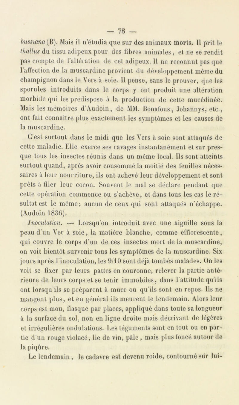 biissiana (h). Mais il n étudia que sur des animaux morts. Il prit le thallus du tissu adipeux pour des fibres animales, et ne se rendit pas compte de l’allération de cet adipeux. Il ne reconnut pas que 1 affection de la muscardine provient du développement même du champignon dans le Vers à soie. 11 pense, sans le prouver, que les sporules introduits dans le corps y ont produit une altération morbide qui les prédispose à la production de cette mucédinée. Mais les mémoires d’Audoin, de MM. Bonafous, Johannys, etc., ont fait connaître plus exactement les symptômes et les causes de la muscardine. C’est surtout dans le midi que les Vers à soie sont attaqués de cette maladie. Elle exerce ses ravages instantanément et sur pres- que tous les insectes réunis dans un même local. Ils sont atteints surtout quand, après avoir consommé la moitié des feuilles néces- saires à leur nourriture, ils ont achevé leur développement et sont prêts à filer leur cocon. Souvent le mal se déclare pendant que cette opération commence ou s’achève, et dans tous les cas le ré- sultat est le même; aucun de ceux qui sont attaqués n’échappe. (Audoin 1836). Inoculation, — Lorsqu’on introduit avec une aiguille sous la peau d’un Ver à soie, la matière blanche, comme efllorescente, qui couvre le corps d’un de ces insectes mort de la muscardine, on voit bientôt survenir tous les symptômes de la muscardine. Six jours après l’inoculation, les 9/10 sont déjà tombés malades. On les voit se fixer par leurs pattes en couronne, relever la partie anté- rieure de leurs corps et se tenir immobiles, dans l’attitude qu’ils ont lorsqu’ils se préparent à muer ou qu’ils sont en repos. Ils ne mangent plus, et en général ils meurent le lendemain. Alors leur corps est mou, fiasque par places, appliqué dans toute sa longueur à la surface du sol, non en ligne droite mais décrivant de légères et irrégulières ondulations. Les téguments sont en tout ou en par- tie d’un rouge violacé, lie de vin, pâle , mais plus foncé autour de la piqûre. Le lendemain , le cadavre est devenu roi de, contourné sûr lui-