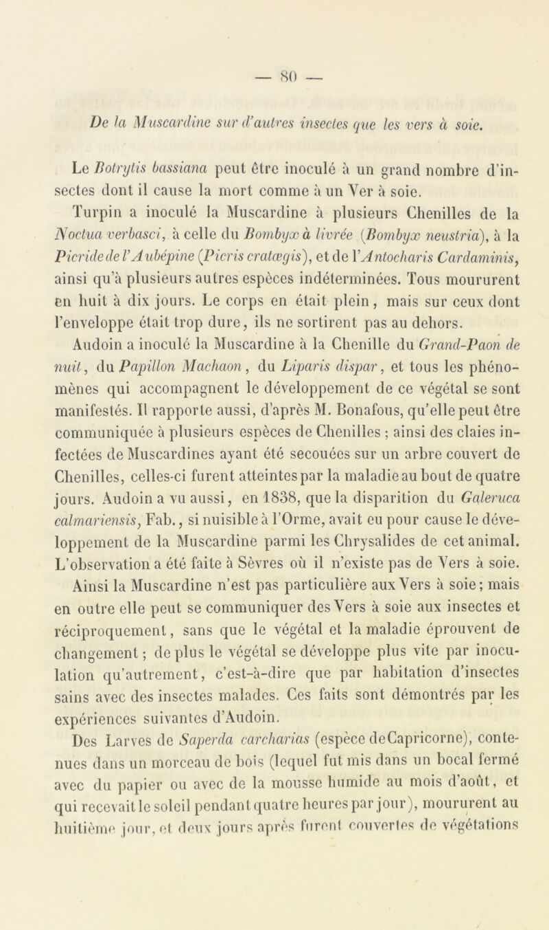 — 8(1 De la Muscardme sur d’autres insectes que les vers à soie. Le Botrytis bassiana peut être inoculé à un grand nombre d’in- sectes dont il cause la mort comme à un Yer à soie. ïurpin a inoculé la Muscardine à plusieurs Chenilles de la Noctua verhasci, à celle du Bomhjxà livrée {Bombyx neustria), à la Picridede VAubépine {Picris cratœgis), et de VAntocharis Cardaminis^ ainsi qu’à plusieurs autres espèces indéterminées. Tous moururent en huit à dix jours. Le corps en était plein, mais sur ceux dont l’enveloppe était trop dure, ils ne sortirent pas au dehors. Audoin a inoculé la Muscardine à la Chenille du Grand-Paon de nuit, dvL Papillon Machaon, du Liparis dispar, et tous les phéno- mènes qui accompagnent le développement de ce végétal se sont manifestés. Il rapporte aussi, d’après M. Bonafous, qu’elle peut être communiquée à plusieurs espèces de Chenilles ; ainsi des claies in- fectées de Muscardines ayant été secouées sur un arbre couvert de Chenilles, celles-ci furent atteintes par la maladie au bout de quatre jours. Audoin a vu aussi, en 1838, que la disparition du Gcderuca ccdmariensis, Fab., si nuisible à l’Orme, avait eu pour cause le déve- loppement de la Muscardine parmi les Chrysalides de cet animal. L’observation a été faite à Sèvres où il n’existe pas de Vers à soie. Ainsi la Muscardine n’est pas particulière aux Vers à soie; mais en outre elle peut se communiquer des Vers à soie aux insectes et réciproquement, sans que le végétal et la maladie éprouvent de changement; de plus le végétal se développe plus vite par inocu- lation qu’autrement, c’est-à-dire que par habitation d’insectes sains avec des insectes malades. Ces faits sont démontrés par les expériences suivantes d’Audoin. Des Larves de Saperda carcharias (espèce deCapricorne), conte- nues dans un morceau de bois (lequel fut mis dans un bocal fermé avec du papier ou avec de la mousse humide au mois daout, et qui recevait le soleil pendantquatre heures par jour), moururent au huitième jour, et deux jours après furent couvertes de végétations