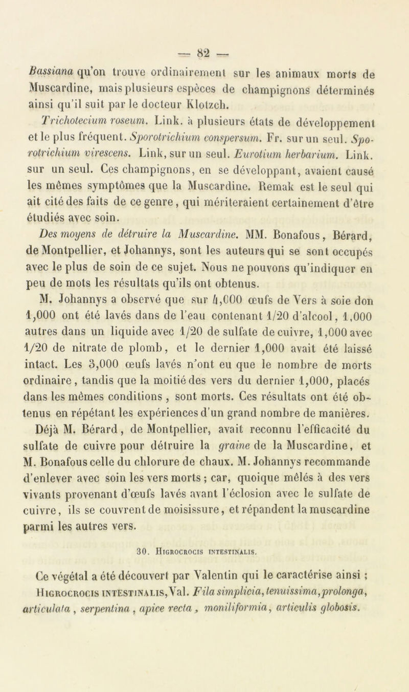 — 8Ü Bassiana qu’on trouve orclinaireinent sur les animaux morts de Muscardine, mais plusieurs espèces de champignons déterminés ainsi qu’il suit par le docteur Klotzcli. Trichotecium roseum, Link. à plusieurs états de développement et le plus fréquent. Sporotrichium compersum. Fr. sur un seul. Spo- rotrichium virescens. Link, sur un seul. Eurotium herbarium. Link. sur un seul. Ces champignons, en se développant, avaient causé les mômes symptômes que la Muscardine. Remak est le seul qui ait cité des faits de ce genre, qui mériteraient certainement d’être étudiés avec soin. Des moyens de détruire la Muscardine. MM. Bonafous, Bérard, de Montpellier, et Johannys, sont les auteurs qui se sont occupés avec le plus de soin de ce sujet. Nous ne pouvons qu’indiquer en peu de mots les résultats qu’ils ont obtenus. M. Johannys a observé que sur /i,000 œufs de Vers à soie don 1,000 ont été lavés dans de l’eau contenant 1/-20 d’alcool, 1,000 autres dans un liquide avec 1/20 de sulfate de cuivre, 1,000 avec 1/20 de nitrate de plomb, et le dernier 1,000 avait été laissé intact. Les 3,000 œufs lavés n’ont eu que le nombre de morts ordinaire, tandis que la moitié des vers du dernier 1,000, placés dans les mômes conditions , sont morts. Ces résultats ont été ob- tenus en répétant les expériences d’un grand nombre de manières. Déjà M. Bérard, de Montpellier, avait reconnu l’efficacité du sulfate de cuivre pour détruire la graine àe, la Muscardine, et M. Bonafous celle du chlorure de chaux. M. Johannys recommande d’enlever avec soin les vers morts ; car, quoique mêlés à des vers vivants provenant d’œufs lavés avant l’éclosion avec le sulfate de cuivre, ils se couvrent de moisissure, et répandent la muscardine parmi les autres vers. 30. Higrocrocis intestinalis. Ce végétal a été découvert par Valentin qui le caractérise ainsi ; Higrocrocis intestinalis,Val. Fila simplicia, tenuissima^prolonga,, articula fa , serpentina , apice recta ^ momhfortnia, articulis glohoSis.