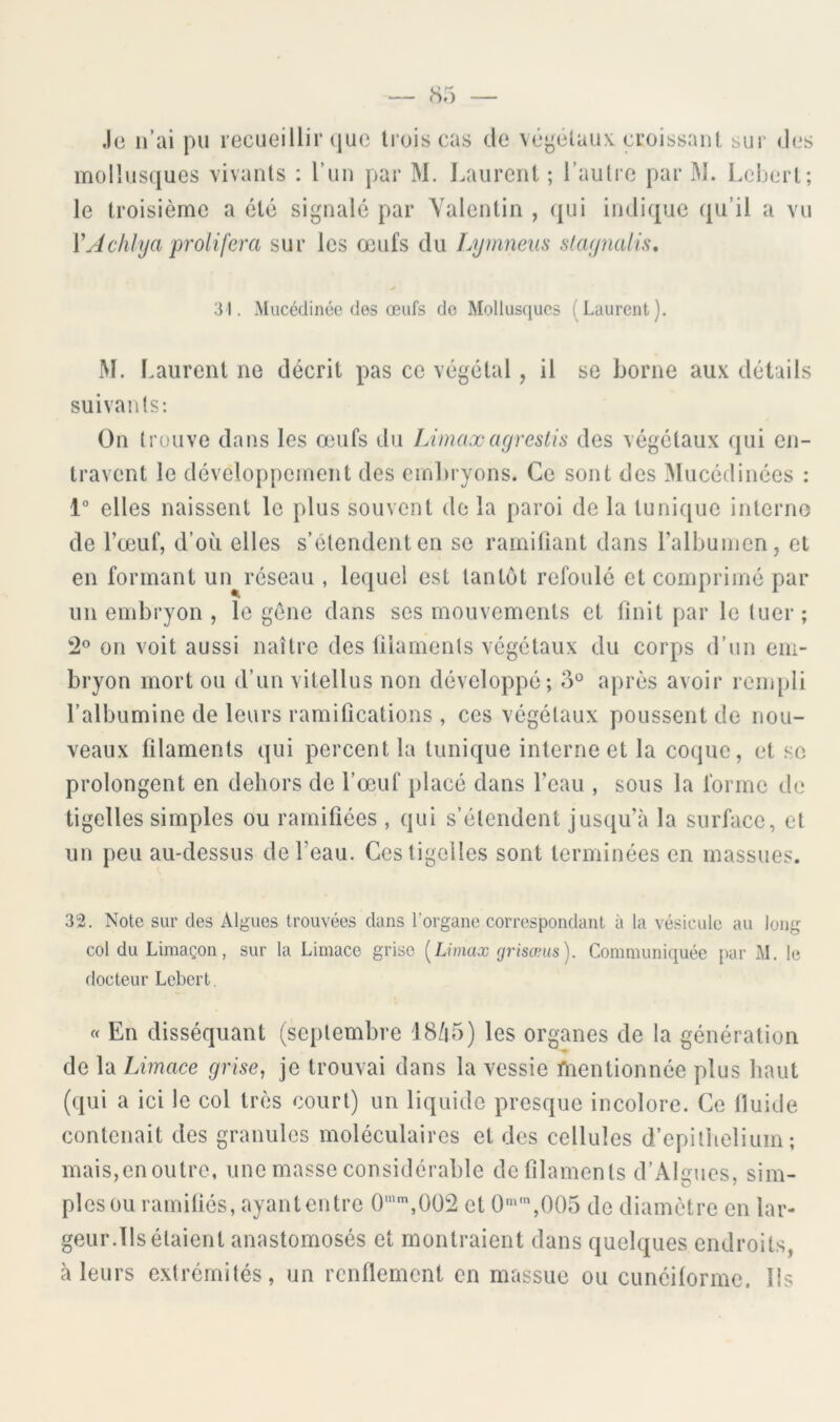 Je n’ai pu lecueillir (juc tiois cas de végétaux, croissant sur des mollusques vivants : l’un par M. Laurent ; l’autre par M. Lcbert; le troisième a clé signalé par Valentin , qui indique qu’il a vu y J clilya proliféra sur les œufs du Lymneiis slaynalis* 31. Mucédinée des œufs de Mollusques (Laurent). M. Laurent ne décrit pas ce végétal, il se borne aux détails suivants: On trouve dans les œufs du Limaxagrestis des végétaux qui en- travent le développement des embryons. Ce sont des Mucédinées : 1° elles naissent le plus souvent de la paroi de la tunique interne de l’œuf, d’où elles s’étendent en se rainiliant dans l’albumen, et en formant un^réseau , lequel est tantôt refoulé et comprimé par un embryon , le gène dans ses mouvements et finit par le tuer; 2^ on voit aussi naître des filaments végétaux du corps d’un em- bryon mort ou d’un vitellus non développé; après avoir rempli l’albumine de leurs ramifications , ces végétaux poussent de nou- veaux filaments qui percent la tunique interne et la coque, et se prolongent en dehors de l’œuf placé dans l’eau , sous la forme de tigelles simples ou ramifiées , qui s’étendent jusqu’à la surface, et un peu au-dessus de l’eau. Ces tigelles sont terminées en massues. 32. Note sur des Algues trouvées dans l’organe correspondant à la vésicule au long col du Limaçon, sur la Limace grise [Limax (jrisœus). Communiquée par M. le docteur Lebert, « En disséquant (septembre 18/i5) les organes de la génération de la Limace grise^ je trouvai dans la vessie mentionnée plus haut (qui a ici le col très court) un liquide presque incolore. Ce Iluide contenait des granules moléculaires et des cellules d’epithelium; mais,en outre, une masse considérable de filaments d’Algues, sim- ples ou ramifiés, ayant entre 0'^,002 et 0‘’,005 de diamètre en lar- geur.Ils étaient anastomosés et montraient dans quelques endroits, à leurs extrémités, un renflement en massue ou cunéilorme. Ils