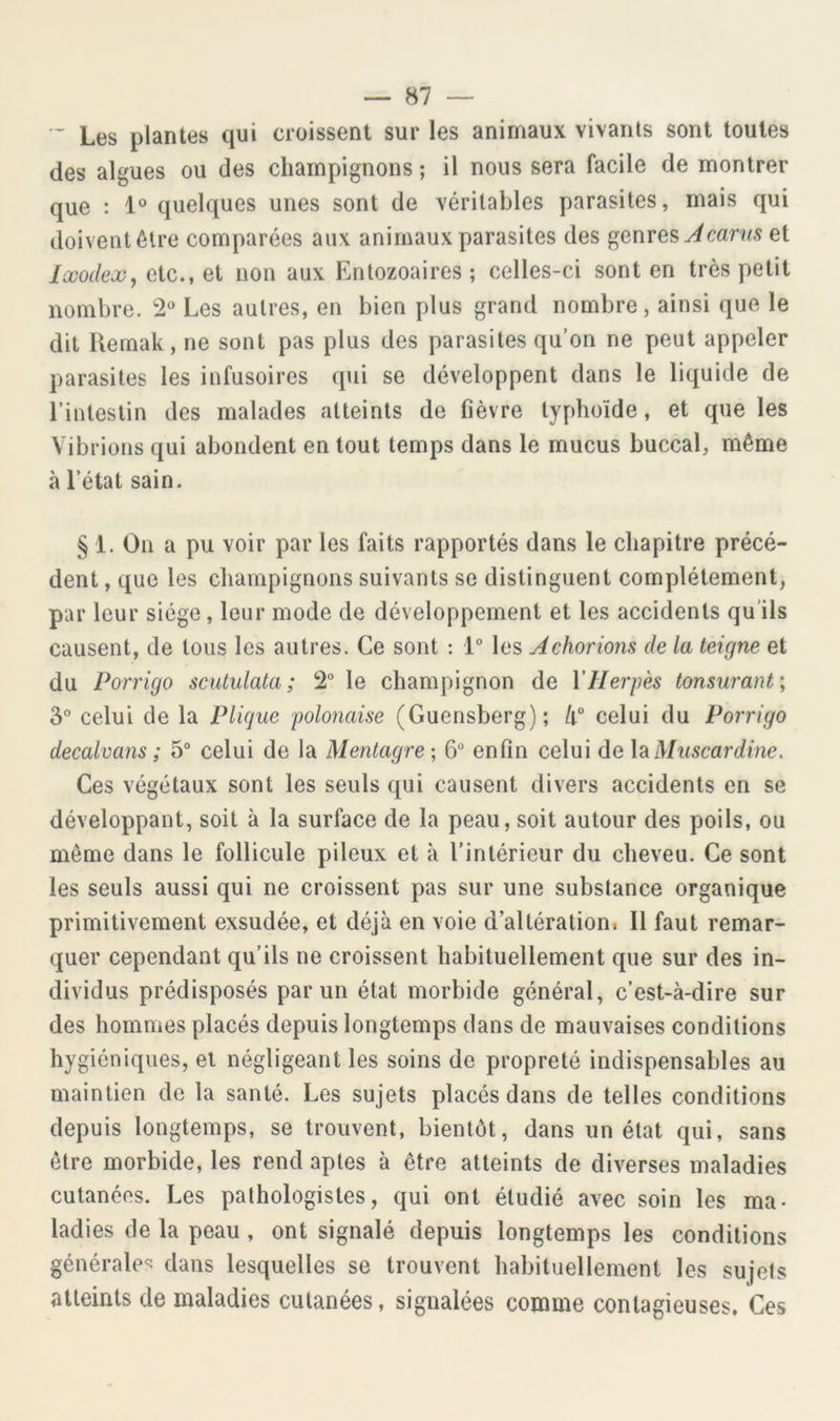 Les plantes qui croissent sur les animaux vivants sont toutes des algues ou des champignons ; il nous sera facile de montrer que : 1° quelques unes sont de véritables parasites, mais qui doivent être comparées aux animaux parasites des genres et lüoodex, etc., et non aux Entozoaires ; celles-ci sont en très petit nombre. 2^ Les autres, en bien plus grand nombre, ainsi que le dit Uemak, ne sont pas plus des parasites qu’on ne peut appeler parasites les infusoires qui se développent dans le liquide de l’intestin des malades atteints de fièvre typlioïde, et que les Vibrions qui abondent en tout temps dans le mucus buccal, même à l’état sain. § 1. On a pu voir par les faits rapportés dans le chapitre précé- dent , que les champignons suivants se distinguent complètement, par leur siège, leur mode de développement et les accidents qu’ils causent, de tous les autres. Ce sont : les Achorions de la teigne et du Porrigo scutulata ; 2“ le champignon de \'Herpès tonsurant; 3° celui de la Plique polonaise (Guensberg); k° celui du Porrigo decalvans ; 5° celui de la Mentagre; 6 enfin celui de \?iMnscardine. Ces végétaux sont les seuls qui causent divers accidents en se développant, soit à la surface de la peau, soit autour des poils, ou même dans le follicule pileux et à l’intérieur du cheveu. Ce sont les seuls aussi qui ne croissent pas sur une substance organique primitivement exsudée, et déjà en voie d’altérationi II faut remar- quer cependant qu’ils ne croissent habituellement que sur des in- dividus prédisposés par un état morbide général, c’est-à-dire sur des hommes placés depuis longtemps dans de mauvaises conditions hygiéniques, et négligeant les soins de propreté indispensables au maintien de la santé. Les sujets placés dans de telles conditions depuis longtemps, se trouvent, bientôt, dans un état qui, sans être morbide, les rend aptes à être atteints de diverses maladies cutanées. Les pathologistes, qui ont étudié avec soin les ma- ladies de la peau , ont signalé depuis longtemps les conditions générales dans lesquelles se trouvent habituellement les sujets atteints de maladies cutanées, signalées comme contagieuses. Ces