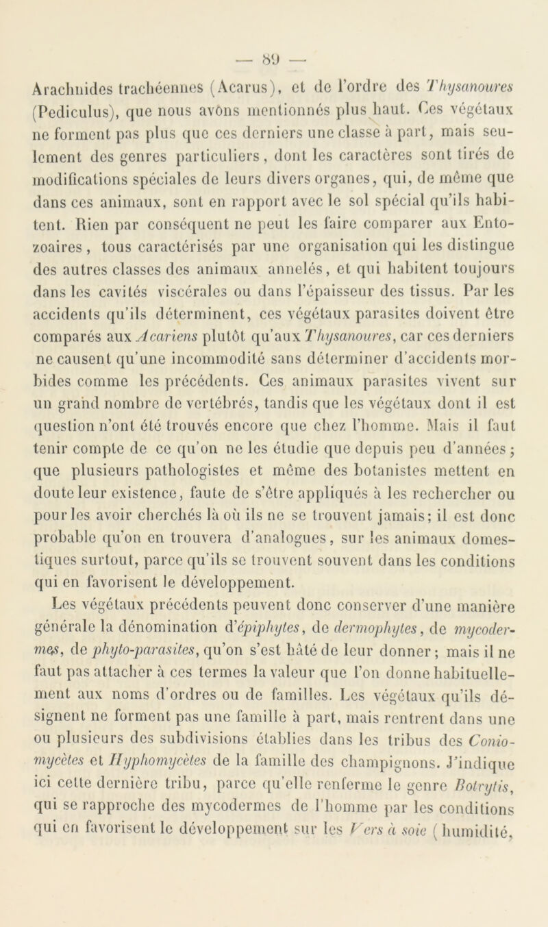 Arachnides tracliéeiiiies (Acai’us), et de l’ordre des Tfiysanoures (Pediculiis), que nous avons inentionnés plus^iaut. Ces végétaux ne forment pas plus que ces derniers une classe à part, mais seu- lement des genres particuliers, dont les caractères sont tirés de modifications spéciales de leurs divers organes, qui, de môme que dans ces animaux, sont en rapport avec le sol spécial qu’ils habi- tent. Rien par conséquent ne peut les faire comparer aux Ento- zoaires , tous caractérisés par une organisation qui les distingue des autres classes des animaux annelés, et qui habitent toujours dans les cavités viscérales ou dans l’épaisseur des tissus. Par les accidents qu’ils déterminent, ces végétaux parasites doivent ôtre comparés aux Acariens plutôt qu’aux Thysanoures, car ces derniers ne causent qu’une incommodité sans déterminer d’accidents mor- bides comme les précédents. Ces animaux parasites vivent sur un grand nombre de vertébrés, tandis que les végétaux dont il est (pieslion n’ont été trouvés encore que chez l’homme. Mais il faut tenir compte de ce qu’on ne les étudie que depuis peu d’années ; que plusieurs pathologistes et meme des botanistes mettent en doute leur existence, faute de s’ôtre appliqués à les rechercher ou pour les avoir cherchés là où ils ne se trouvent jamais; il est donc probable qu’on en trouvera d’analogues, sur les animaux domes- tiques surtout, parce qu’ils se trouvent souvent dans les conditions qui en favorisent le développement. Les végétaux précédents peuvent donc conserver d’une manière générale la dénomination d'épiphytes, de dennophytes, de mycoder- mes, de phyto-parasites, qu’on s’est hâté de leur donner ; mais il ne faut pas attacher à ces termes la valeur que l’on donne habituelle- ment aux noms d’ordres ou de familles. Les végétaux qu’ils dé- signent ne forment pas une famille à part, mais rentrent dans une ou plusieurs des subdivisions établies dans les tribus des Conio- mycètes et Hypliomycètes de la famille des champignons. J’indique ici celte dernière tribu, parce qu’elle renferme le genre Botryfis, qui se rapproche des mycodermes de l’homme par les conditions qui en favorisent le développement sur les Fers à soie ( humidilc.