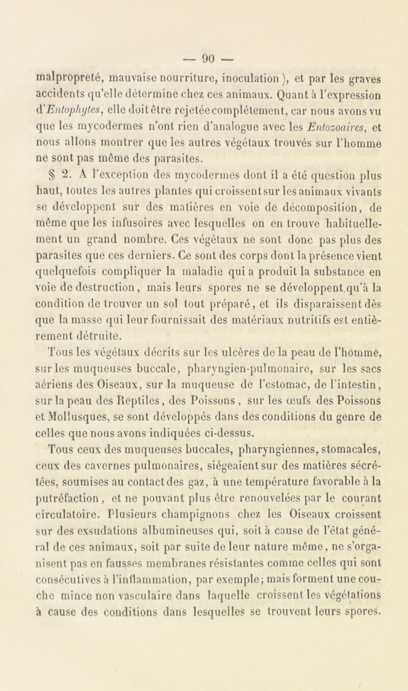 malpropreté, mauvaise nourriture, inoculation ), et par les graves accidents qu’elle détermine chez ces animaux. Quant à l’expression A'Entophijtes^ elledoitôtre rejeléecomplétement, car nous avons vu que les mycodermes n’ont rien d’analogue avec les Entozoaires, et nous allons montrer que les autres végétaux trouvés sur l’homme ne sont pas même des parasites. § 2. A l’exception des mycodermes dont il a été question plus haut, toutes les autres plantes qui croissentsur les animaux vivants se développent sur des matières en voie de décomposition, de même que les infusoires avec lesquelles on en trouve habituelle- ment un grand nombre. Ces végétaux ne sont donc pas plus des parasites que ces derniers. Ce sont des corps dont la présence vient quelquefois compliquer la maladie qui a produit la substance en voie de destruction, mais leurs spores ne se développent qu’à la condition de trouver un sol tout préparé, et ils disparaissent dès que la masse qui leur fournissait des matériaux nutritifs est entiè- rement détruite. Tous les végétaux décrits sur les ulcères de la peau de l’homme, sur les muqueuses buccale, pharyngien-pulmonaire, sur les usacs aériens des Oiseaux, sur la muqueuse de l’estomac, de l’intestin, sur la peau des Reptiles, des Poissons , sur les œufs des Poissons et Mollusques, se sont développes dans des conditions du genre de celles que nous avons indiquées ci-dessus. Tous ceux des muqueuses buccales, pharyngiennes, stomacales, ceux des cavernes pulmonaires, siégeaient sur des matières sécré- tées, soumises au contact des gaz, à une température favorable à la putréfaction, et ne pouvant plus être renouvelées par le courant circulatoire. Plusieurs champignons chez les Oiseaux croissent sur des exsudations albumineuses qui, soit à cause de l’état géné- ral de ces animaux, soit par suite de leur nature même, ne s’orga- nisent pas en fausses membranes résistantes comme celles qui sont consécutives à l’inflammation, par exemple; mais forment une cou- che mince non vasculaire dans laquelle croissent les végétations à cause des conditions dans lesquelles se trouvent leurs spores.