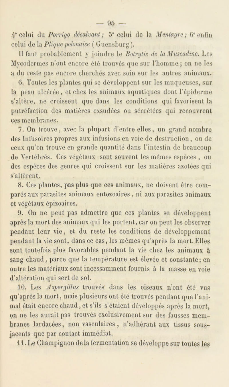 4“ celui du Porrigo décalvant; 5“ celui de la Mentagre; 6“ enfin celui de la Pliquepolonaise ( Gucnsburg). Il faut probablement y joindre le Botrytis de laMuscadine. Les Mycoclermes n’ont encore été trouvés que sur l’homme ; on ne les a du reste pas encore cherchés avec soin sur les autres animaux. 6. Toutes les plantes qui se développent sur les muqueuses, sur la peau ulcérée, et chez les animaux aquatiques dont Tépiderme s'altère, ne croissent que dans les conditions qui favorisent la putréfaction des matières exsudées ou sécrétées qui recouvrent ces membranes. 7. On trouve, avec la plupart d’entre elles, un grand nombre des Infusoires propres aux infusions en voie de destruction, ou de ceux qu’on trouve en grande quantité dans l’intestin de beaucoup de Vertébrés. Ces végétaux sont souvent les mômes espèces , ou des espèces des genres qui croissent sur les matières azotées qui s’altèrent. 8. Ces plantes, pas plus que ces animaux, ne doivent être com- parés aux parasites animaux entozoaires, ni aux parasites animaux et végétaux épizoaires. 9. On ne peut pas admettre que ces plantes se développent après la mort des animaux qui les portent, car on peut les observer pendant leur vie, et du reste les conditions de développement pendant la vie sont, dans ce cas, les mômes qu’après la mort. Elles sont toutefois plus favorables pendant la vie chez les animaux à sang chaud, parce que la température est élevée et constante; en outre les matériaux sont incessamment fournis à la masse en voie d’altération qui sert de sol. 10. Les Jspergillus trouvés' dans les oiseaux n’ont été vus qu’après la mort, mais plusieurs ont été trouvés pendant que l’ani- mal était encore chaud, et s’ils s’étaient développés après la mort, on ne les aurait pas trouvés exclusivement sur des fausses mem- branes lardacées, non vasculaires, n’adhérant aux tissus sous- jacents que par contact immédiat. 11. Le Champignon delà fermentation se développe sur toutes les