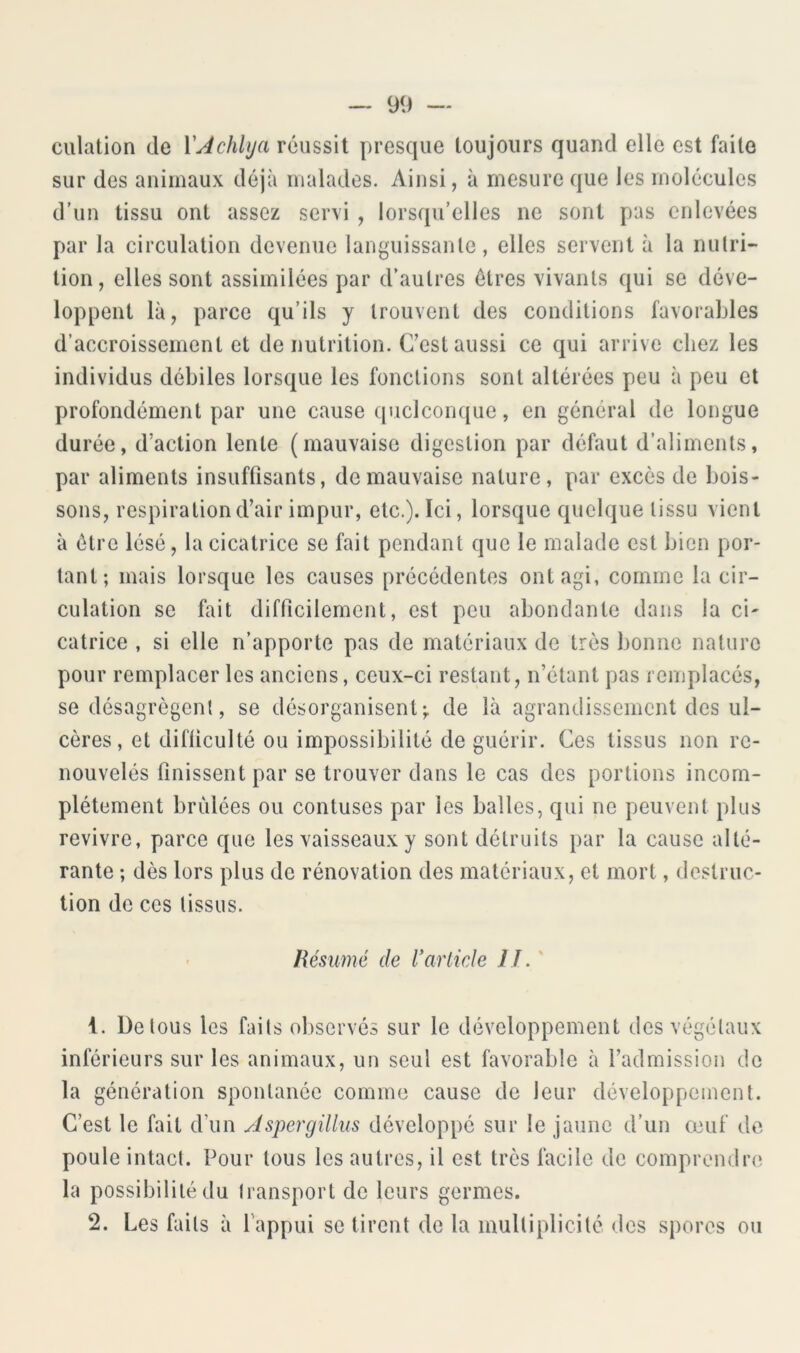 culation de YAchUja réussit presque toujours quand elle est faite sur des animaux déjà malades. Ainsi, à mesure que les molécules d’un tissu ont assez servi , lorsqu’elles ne sont pas enlevées par la circulation devenue languissante, elles servent à la nutri- tion, elles sont assimilées par d’autres êtres vivants qui se déve- loppent là, parce qu’ils y trouvent des conditions favorables d’accroissement et de nutrition. C’est aussi ce qui arrive chez les individus débiles lorsque les fonctions sont altérées peu à peu et profondément par une cause quelconque, en général de longue durée, d’action lente (mauvaise digestion par défaut d’aliments, par aliments insuffisants, de mauvaise nature, par excès de bois- sons, respiration d’air impur, etc.). Ici, lorsque quelque tissu vient à être lésé, la cicatrice se fait pendant que le malade est bien por- tant; mais lorsque les causes précédentes ont agi, comme la cir- culation se fait difficilement, est peu abondante dans la ci' catrice , si elle n’apporte pas de matériaux de très bonne nature pour remplacer les anciens, ceux-ci restant, n’étant pas remplacés, se désagrègent, se désorganisent; de là agrandissement des ul- cères, et difficulté ou impossibilité de guérir. Ces tissus non re- nouvelés finissent par se trouver dans le cas des portions incom- plètement bridées ou contuses par les balles, qui ne peuvent plus revivre, parce que les vaisseaux y sont détruits par la cause alté- rante ; dès lors plus de rénovation des matériaux, et mort, destruc- tion de ces tissus. Résumé de Varlicde IL' 1. De tous les faits observés sur le développement des végétaux inférieurs sur les animaux, un seul est favorable à l’admission de la génération spontanée comme cause de leur développement. C’est le fait d’un Jspergillus développé sur le jaune d’un œuf de poule intact. Pour tous les autres, il est très facile de comprendre la possibilité du (ransport de leurs germes. 2. Les faits à l'appui se tirent de la multiplicité des spores ou