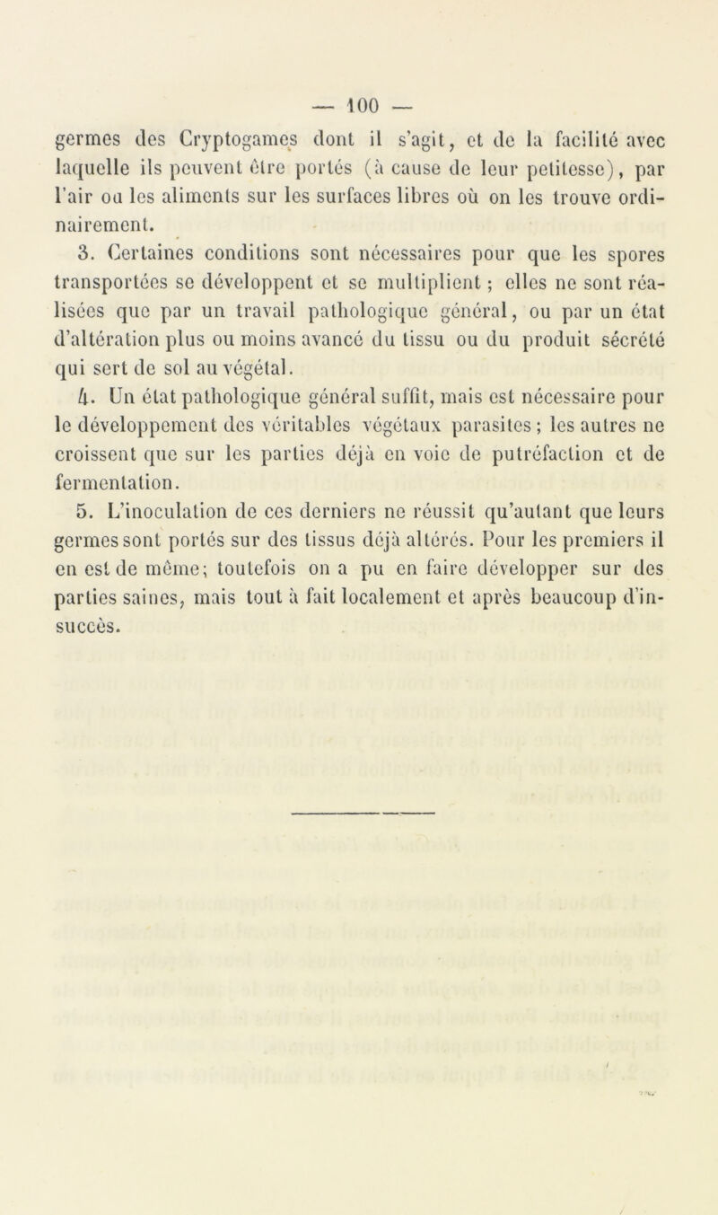 germes des Cryptogames dont il s’agit, et de la facilité avec laquelle ils peuvent élre portés (à cause de leur petitesse), par l’air ou les aliments sur les surfaces libres où on les trouve ordi- nairement. 3. Certaines conditions sont nécessaires pour que les spores transportées se développent et se multiplient ; elles ne sont réa- lisées que par un travail pathologique général, ou par un état d’altération plus ou moins avancé du tissu ou du produit sécrété qui sert de sol au végétal. Ù. Un état pathologique général suffit, mais est nécessaire pour le développement des véritables végétaux parasites ; les autres ne croissent que sur les parties déjà en voie de putréfaction et de fermentation. 5. L’inoculation de ces derniers ne réussit qu’autant que leurs germes sont portés sur des tissus déjà altérés. Pour les premiers il en est de meme; toutefois on a pu en faire développer sur des parties saines, mais tout à fait localement et après beaucoup d’in- succès. /