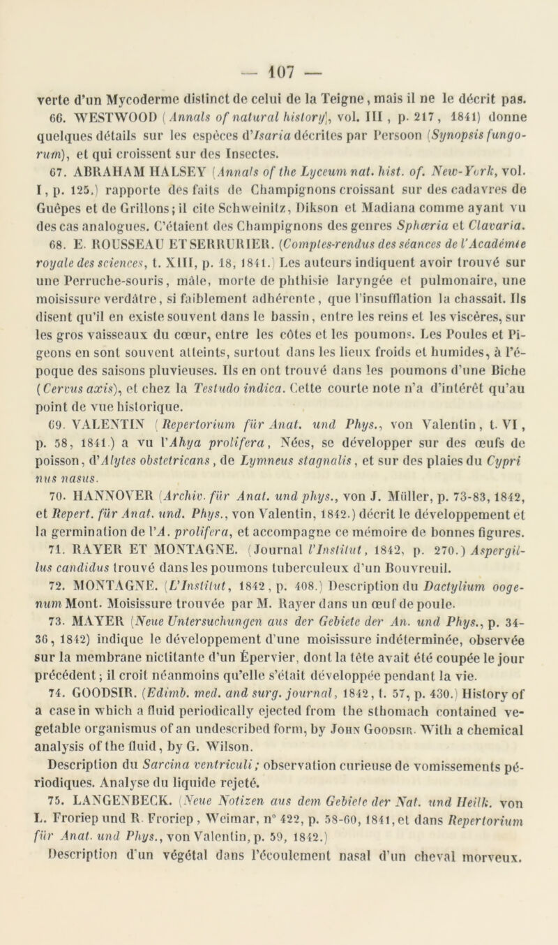 verte d’un Mycoderme distinct de celui de la Teigne, mais il ne le décrit pas. 66. WESTWOOl) {Annals of natural hislory]^ vol. III , p. 217, 1841) donne quelques détails sur les espèces d’/5ana décrites par Persoon {Synopsis fungo- rum)^ et qui croissent sur des Insectes. 67. ABRAHAM HALSEY (Annals of the Lyceum nal. hist. of. New-York, vol. I, p. 125.) rapporte des faits de Champignons croissant sur des cadavres do Guêpes et de Grillons; il cite Scliweinilz, Dikson et Madiana comme ayant vu des cas analogues. C’étaient des Champignons des genres Sphœria et Clavaria. 68. E. ROUSSEAU ET SERRURIER. {Comptes-rendus des séances de l’Académie royale des sciences-, t. XIII, p. 18, 1841.) Les auteurs indiquent avoir trouvé sur une Perruche-souris, mûle, morte de phthisie laryngée et pulmonaire, une moisissure verdâtre, si faiblement adhérente, que l’insuftlation la chassait. Ils disent qu’il en existe souvent dans le bassin, entre les reins et les viscères, sur les gros vaisseaux du cœur, entre les côtes et les ponmon.e. Les Poules et Pi- geons en sont souvent atteints, surtout dans les lieux froids et humides, à l’é- poque des saisons pluvieuses. Ils en ont trouvé dans les poumons d’une Biche {Cervus axis)^ et chez la Tesludo indica. Cette courte note n’a d’intérêt qu’au point de vue historique. 69. VALENTIN {Repertorium fur Anat. und Phys., von Valentin, t. VI, p. 58, 1841 ) a vu VAhya proliféra, Nées, se développer sur des œufs de poisson, iVAlytes obstctricans, de Lymneus stagnalis, et sur des plaies du Cypri nus nasus. 70. IIANNOVER {Archiv. fur Anat. undphys., von J. Müller, p. 73-83, 1842, et Repert. für Anat. und. Phys., von Valentin, 1842.) décrit le développement et la germination de VA. proliféra, et accompagne ce mémoire de bonnes figtires. 71. RAYER ET MONTAGNE. Journal VInstitut, 1842, p. 210.) Aspergii- lus candidus trouvé dans les poumons tuberculeux d’un Bouvreuil. 72. MONTAGNE. [L’Institut, 1842, p. 408.) Description du Dacty/mm ooge- num Mont. Moisissure trouvée par M. Rayer dans un œuf de poule. 73. MAYER (Neue Untersuchungen aus der Gehiete der An. und Phys., p. 34- 36, 1842) indique le développement d’une moisissure indéterminée, observée sur la membrane nictitante d’un Épervier, dont la tête avait été coupée le jour précédent ; il croit néanmoins qu’elle s’était développée pendant la vie. 74. GOODSIR. (Edimb. med. and surg. journal, 1842, t. 57, p. 430.) History of a casein which a fluid periodically ejected from the sthomach contained ve- getable organismus of an undescribed form, by John Goodsir. Wilh a Chemical analysis of the Iluid, by G. Wilson. Description du Sarcina ventriciili; observation curieuse de vomissements pé- riodiques. Analyse du liquide rejeté. 75. LANGENBECK. [Neue Notizen aus dem Gehiete der Nat. und Ileilk. von L. Froriepund R. Froriep , Weimar, n” 422, p. 58-60, 1841, et dans Repertorium für Anat. und D/iys., von Valentin, p. 59, 1842.) Description d‘un végétal dans récoulcment nasal d’un cheval morveux.