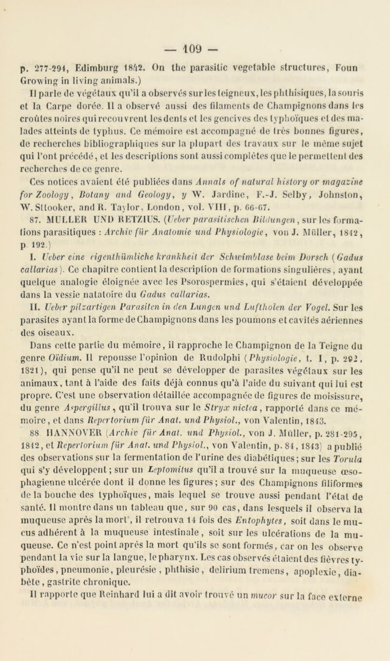 p. 277-291, Fdimbiirg' 18/|2. On llie parasitic vef^^otable structures, Foun Grow in living animais.) Il parle de végétaux qu’il a observés surles teigneux, les plilliisiques, lasoiiris et la Carpe dorée. 11 a observé aussi des filaments de Champignons dans les croûtes noires qui recouvrent les dents et les gencives des typlioïques et des ma- lades atteints de typhus. Ce mémoire est accompagné de très bonnes figures, de recherches bibliographiques sur la plupart des travaux sur le même sujet qui l’ont précédé, et les descriptions sont aussi complètes que le permettent des recherches de ce genre. Ces notices avaient été publiées dans Annals of nalural history or magazine for Zoology, Botany and Geology, y W. Jardine, F.-J. Selby, Johnston, W. Sttooker, and K. Taylor, London, vol. VIII, p. GG-07. 87. MULLEK UNI) RETZIUS. {Ueber parasilischen Bildnngen ^ sur \cs fonua- lions parasitiques : Archiv fur Analomic und Physiologie, von J. Millier, 1812, p 192.) I. Ueber eine rigenlhUniliche hrankheil der Schwimblase beim Dorsch {Gadiis callarias ). Ce chapitre contient la description de formations singulières, ayant quelque analogie éloignée avec les Psorospermies, qui s’étaient développée dans la vessie natatoire du Gadus callarias. IL Ueber pilzartigen Parusilenin den Lungen und Lnflholen der Vogel. Sur les parasites ayant la forme de Champignons dans les poumons et cavités aériennes des oiseaux. Dans cette partie du mémoire, il rapproche le Champignon de la Teigne du genre Oïdium. Il repousse l’opinion de Rudolphi {Physiologie, 1. I, p. 292, 1821), qui pense qu’il ne peut se développer de parasites végétaux surles animaux, tant à l’aide des faits déjà connus qu’à l’aide du suivant qui lui est propre. C’est une observation détaillée accompagnée de figures de moisissure, du genre Aupergillus qu'il trouva sur le Slryx nictca, rapporté dans ce mé- moire, et dans Bepertorium fur Anal, und PhysioL, von Valentin, 1813. 88 IIANNÜVEU [Archiv far Anal, und PhysioL, von J. Millier, p. 281-295, 1812, et Ueperloriuni fur Anal, und PhysioL, von Valentin, p. 8i, 1843) a publié des observations sur la fermentation de l’urine dos diabétiques ; sur les Torula qui s’y développent ; sur un Leptomitus qu’il a trouvé sur la muqueuse œso- pha gienne ulcérée dont il donne les figures; sur des Champignons filiformes de la bouche des lypho'iqiies, mais lequel se trouve aussi pendant l’état de santé. 11 montre dans un tableau que, sur 90 cas, dans lesquels il observa la muqueuse après la mort’, il retrouva 1 1 fois des Entophyies, soit dans le mu- cus adhérent à la muqueuse intestinale, soit surles ulcérations de la mu- queuse. Ce n'est point après la mort qu’ils se sont formés, car on les observe pendant la vie sur la langue, le pharynx. Les cas observés étaient des lièvres ty- phoïdes, pneumonie, pleurésie , phthisie, delirium Iremens, apoplexie, dia- bète , gastrite chronique. II rapporte que Reinhard lui a dit avoir trouvé un mucor sur la face externe