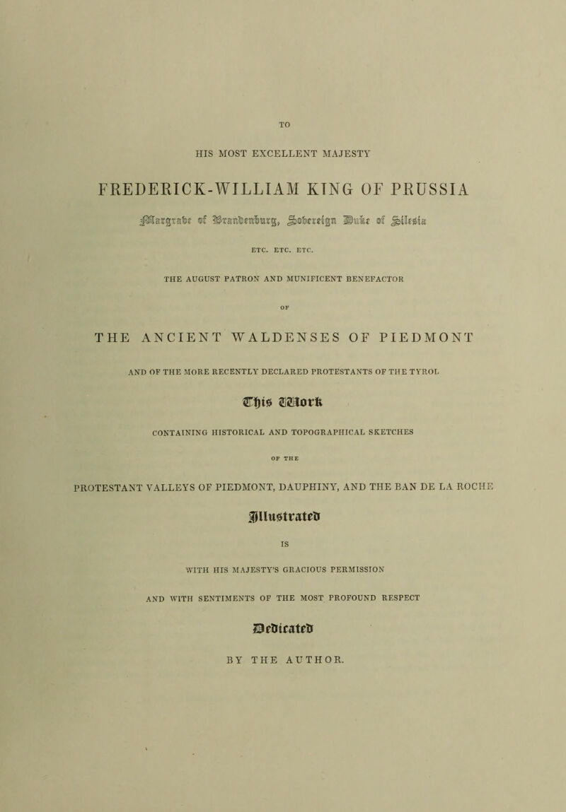 HIS MOST EXCELLENT MAJESTY FREDERICK-WILLI AM KTNG OF PRUSSIA JMargtafje of ^taraHjetilurg, Jbo&migw lliaikf of jbikgte ETC. ETC. ETC. THE AUGUST PATRON AND MUNIFICENT BENEFACTOR OF THE ANCIENT WALDENSES OF PIEDMONT AND OF THE MORE RECENTLY DECLARED PROTESTANTS OF THE TYROL art)i* CONTAINING HISTORICAL AND TOPOGRAPHICAL SKETCHES OF THE PROTESTANT VALLEYS OF PIEDMONT, DAUPHINY, AND THE BAN DE LA ROCHE 3fllu0trate& IS WITH HIS MAJESTY’S GRACIOUS PERMISSION AND WITH SENTIMENTS OF THE MOST PROFOUND RESPECT IPrtJtcatelr BY THE AUTHOR.