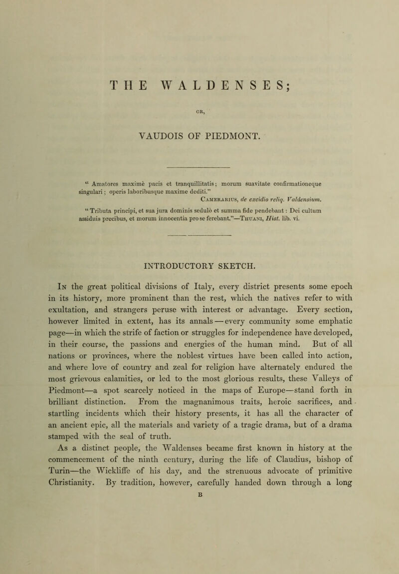 THE WALDENSES; OR, VAUDOIS OF PIEDMONT. “ Amatores maxime pacis et tranquillitatis: morum suavitate confirmationeque singular!; operis laboribusque maxime dediti.” Camerarius, de excidio reliq. Valdensium. “ Tributa principi, et sua jura dominis sedulo et summa fide pendebant: Dei cultum assiduis precibus, et morum innocentia pro se ferebant.”—Thuani, Hist. lib. vi. INTRODUCTORY SKETCH. In the great political divisions of Italy, every district presents some epoch in its history, more prominent than the rest, which the natives refer to with exultation, and strangers peruse with interest or advantage. Every section, however limited in extent, has its annals — every community some emphatic page—in which the strife of faction or struggles for independence have developed, in their course, the passions and energies of the human mind. But of all nations or provinces, where the noblest virtues have been called into action, and where love of country and zeal for religion have alternately endured the most grievous calamities, or led to the most glorious results, these Valleys of Piedmont—a spot scarcely noticed in the maps of Europe—stand forth in brilliant distinction. From the magnanimous traits, heroic sacrifices, and startling incidents which their history presents, it has all the character of an ancient epic, all the materials and variety of a tragic drama, but of a drama stamped with the seal of truth. As a distinct people, the Waldenses became first known in history at the commencement of the ninth century, during the life of Claudius, bishop of Turin—the WicklifFe of his day, and the strenuous advocate of primitive Christianity. By tradition, however, carefully handed down through a long