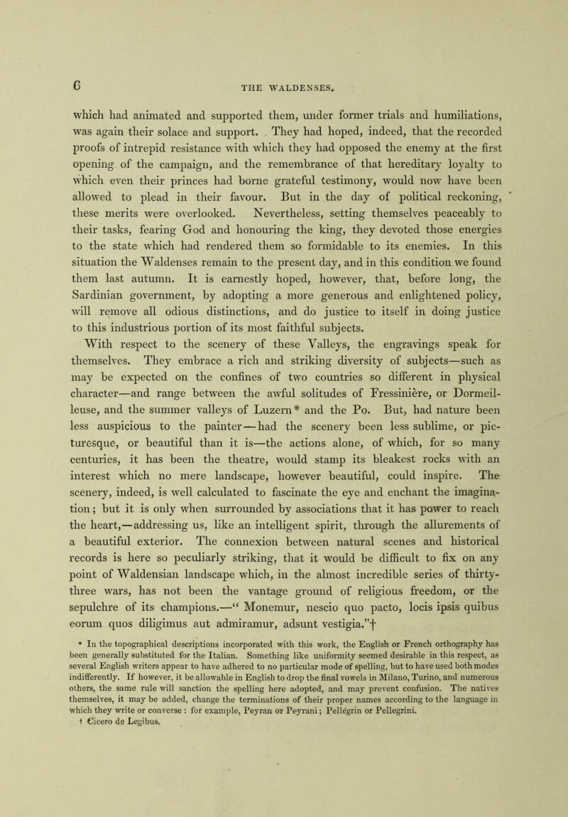 which had animated and supported them, under former trials and humiliations, was again their solace and support. They had hoped, indeed, that the recorded proofs of intrepid resistance with which they had opposed the enemy at the first opening of the campaign, and the remembrance of that hereditary loyalty to which even their princes had borne grateful testimony, would now have been allowed to plead in their favour. But in the day of political reckoning, these merits were overlooked. Nevertheless, setting themselves peaceably to their tasks, fearing God and honouring the king, they devoted those energies to the state which had rendered them so formidable to its enemies. In this situation the Waldenses remain to the present day, and in this condition we found them last autumn. It is earnestly hoped, however, that, before long, the Sardinian government, by adopting a more generous and enlightened policy, will remove all odious distinctions, and do justice to itself in doing justice to this industrious portion of its most faithful subjects. With respect to the scenery of these Valleys, the engravings speak for themselves. They embrace a rich and striking diversity of subjects—such as may be expected on the confines of two countries so different in physical character—and range between the awful solitudes of Fressiniere, or Dormeil- leuse, and the summer valleys of Luzern* and the Po. But, had nature been less auspicious to the painter — had the scenery been less sublime, or pic- turesque, or beautiful than it is—the actions alone, of which, for so many centuries, it has been the theatre, would stamp its bleakest rocks with an interest which no mere landscape, however beautiful, could inspire. The scenery, indeed, is well calculated to fascinate the eye and enchant the imagina- tion ; but it is only when surrounded by associations that it has power to reach the heart,—addressing us, like an intelligent spirit, through the allurements of a beautiful exterior. The connexion between natural scenes and historical records is here so peculiarly striking, that it would be difficult to fix on any point of Waldensian landscape which, in the almost incredible series of thirty- three wars, has not been the vantage ground of religious freedom, or the sepulchre of its champions.—“ Monemur, nescio quo pacto, locis ipsis quibus eorum quos diligimus aut admiramur, adsunt vestigia.”f * In the topographical descriptions incorporated with this work, the English or French orthography has been generally substituted for the Italian. Something like uniformity seemed desirable in this respect, as several English writers appear to have adhered to no particular mode of spelling, but to have used both modes indifferently. If however, it be allowable in English to drop the final vowels in Milano, Turino, and numerous others, the same rule will sanction the spelling here adopted, and may prevent confusion. The natives themselves, it may be added, change the terminations of their proper names according to the language in which they write or converse : for example, Peyran or Peyrani; Pelldgrin or Pellegrini. t Cicero de Legibus.