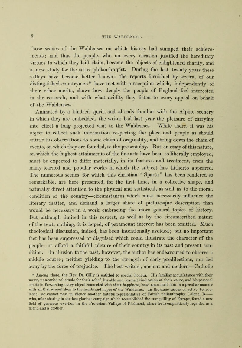those scenes cf the Waldenses on which history had stamped their achieve- ments ; and thus the people, who on every occasion justified the hereditary virtues to which they laid claim, became the objects of enlightened charity, and a new study for the active philanthropist. During the last twenty years these valleys have become better known: the reports furnished by several of our distinguished countrymen* have met with a reception which, independently of their other merits, shows how deeply the people of England feel interested in the research, and with what avidity they listen to every appeal on behalf of the Waldenses. Animated by a kindred spirit, and already familiar with the Alpine scenery in which they are embedded, the writer had last year the pleasure of carrying into effect a long projected visit to the Waldenses. While there, it was his object to collect such information respecting the place and people as should entitle his observations to some claim of originality, and bring down the chain of events, on which they are founded, to the present day. But an essay of this nature, on which the highest attainments of the fine arts have been so liberally employed, must be expected to differ materially, in its features and treatment, from the many learned and popular works in which the subject has hitherto appeared. The numerous scenes for which this Christian “ Sparta ” has been rendered so remarkable, are here presented, for the first time, in a collective shape, and naturally direct attention to the physical and statistical, as well as to the moral, condition of the country—circumstances which must necessarily influence the literary matter, and demand a larger share of picturesque description than would be necessary in a work embracing the more general topics of history. But although limited in this respect, as well as by the circumscribed nature of the text, nothing, it is hoped, of paramount interest has been omitted. Much theological discussion, indeed, has been intentionally avoided; but no important fact has been suppressed or disguised which could illustrate the character of the people, or afford a faithful picture of their country in its past and present con- dition. In allusion to the past, however, the author has endeavoured to observe a middle course; neither yielding to the strength of early predilections, nor led away by the force of prejudice. The best -writers, ancient and modern—Catholic * Among these, the Rev. Dr. Gilly is entitled to special honour. His familiar acquaintance with their wants, unwearied solicitude for their relief, his able and learned vindication of their cause, and his personal efforts in forwarding every object connected with their happiness, have associated him in a peculiar manner with all that is most dear to the hearts and hopes of the Waldenses. In the same career of active benevo- lence, we cannot pass in silence another faithful representative of British philanthrophy, Colonel B who, after sharing in the last glorious campaign which reestablished the tranquillity of Europe, found a new field of generous exertion in the Protestant Valleys of Piedmont, where he is emphatically regarded ns a friend and a brother.