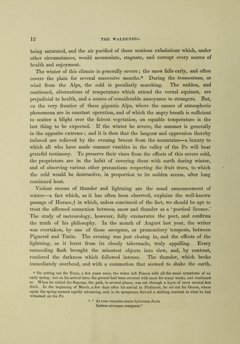 being saturated, and the air purified of those noxious exhalations which, under other circumstances, would accumulate, stagnate, and corrupt every source of health and enjoyment. The winter of this climate is generally severe; the snow falls early, and often covers the plain for several successive months.* During the tramontana, or wind from the Alps, the cold is peculiarly searching. The sudden, and continued, alternations of temperature which attend the vernal equinox, are prejudicial to health, and a source of considerable annoyance to strangers. But, on the very frontier of these gigantic Alps, where the causes of atmospheric phenomena are in constant operation, and of which the angry breath is sufficient to scatter a blight over the fairest vegetation, an equable temperature is the last thing to be expected. If the winter be severe, the summer is generally in the opposite extreme; and it is then that the langour and oppression thereby induced are relieved by the evening breeze from the mountains—a luxury to which all who have made summer rambles in the valley of the Po will hear grateful testimony. To preserve their vines from the effects of this severe cold, the proprietors are in the habit of covering them with earth during winter, and of observing various other precautions respecting the fruit trees, to which the cold would be destructive, in proportion to its sudden access, after long continued heat. Violent storms of thunder and lightning are the usual announcement of winter—a fact which, as it has often been observed, explains the well-known passage of Horace,f in which, unless convinced of the fact, we should be apt to treat the affirmed connexion between snow and thunder as a * poetical licence.’ The study of meteorology, however, fully exonerates the poet, and confirms the truth of his philosophy. In the month of August last year, the writer was overtaken, by one of those ouragans, or premonitory tempests, between Pignerol and Turin. The evening was just closing in, and the effects of the lightning, as it hurst from its cloudy tabernacle, truly appalling. Every succeeding flash brought the minutest objects into view, and, by contrast, rendered the darkness which followed intense. The thunder, which broke immediately overhead, and with a commotion that seemed to shake the earth, ♦ On setting out for Turin, a few years since, the writer left France with all the usual symptoms of an early spring; but on his arrival here, the ground had been covered with snow for many weeks, and continued so. When he visited the Superga, the path, in several places, was cut through a layer of snow several feet thick. In the beginning of March, a few days after his arrival in Piedmont, he set out for Genoa, where again the spring seemed rapidly advancing, and, in its symptoms, formed a striking contrast to what he had witnessed on the Po. t “ At cum tonantis annus hybernus Jovis Imbres nivesque comparat.”