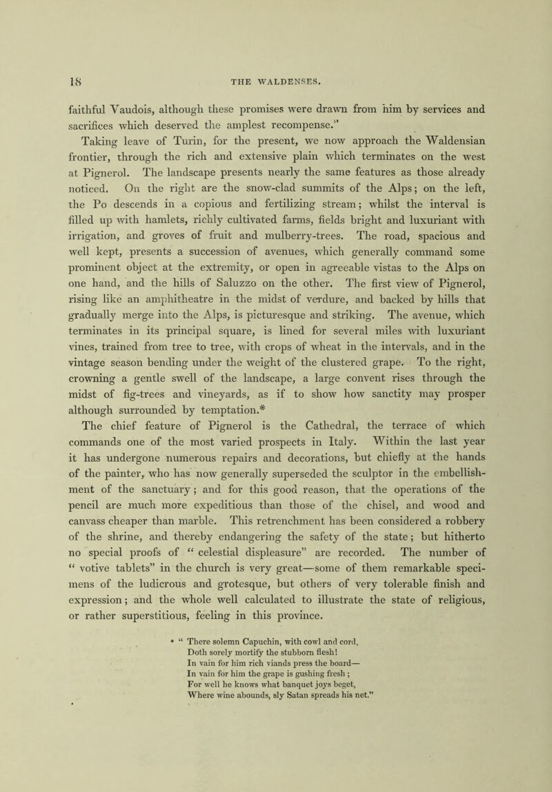 faithfol Vaudois, although these promises were drawn from him by services and sacrifices which deserved the amplest recompense.1’ Taking leave of Turin, for the present, we now approach the Waldensian frontier, through the rich and extensive plain which terminates on the west at Pignerol. The landscape presents nearly the same features as those already noticed. On the right are the snow-clad summits of the Alps; on the left, the Po descends in a copious and fertilizing stream; whilst the interval is filled up with hamlets, richly cultivated farms, fields bright and luxuriant with irrigation, and groves of fruit and mulberry-trees. The road, spacious and well kept, presents a succession of avenues, which generally command some prominent object at the extremity, or open in agreeable vistas to the Alps on one hand, and the hills of Saluzzo on the other. The first view of Pignerol, rising like an amphitheatre in the midst of verdure, and backed by hills that gradually merge into the Alps, is picturesque and striking. The avenue, which terminates in its principal square, is lined for several miles with luxuriant vines, trained from tree to tree, with crops of wheat in the intervals, and in the vintage season bending under the weight of the clustered grape. To the right, crowning a gentle swell of the landscape, a large convent rises through the midst of fig-trees and vineyards, as if to show how sanctity may prosper although surrounded by temptation.* The chief feature of Pignerol is the Cathedral, the terrace of which commands one of the most varied prospects in Italy. Within the last year it has undergone numerous repairs and decorations, but chiefly at the hands of the painter, who has now generally superseded the sculptor in the embellish- ment of the sanctuary; and for this good reason, that the operations of the pencil are much more expeditious than those of the chisel, and wood and canvass cheaper than marble. This retrenchment has been considered a robbery of the shrine, and thereby endangering the safety of the state; but hitherto no special proofs of “ celestial displeasure” are recorded. The number of “ votive tablets” in the church is very great—some of them remarkable speci- mens of the ludicrous and grotesque, but others of very tolerable finish and expression; and the whole well calculated to illustrate the state of religious, or rather superstitious, feeling in this province. * “ There solemn Capuchin, with cowl and cord. Doth sorely mortify the stubborn flesh! In vain for him rich viands press the board— In vain for him the grape is gushing fresh ; For well he knows what banquet joys beget, Where wine abounds, sly Satan spreads his net.”