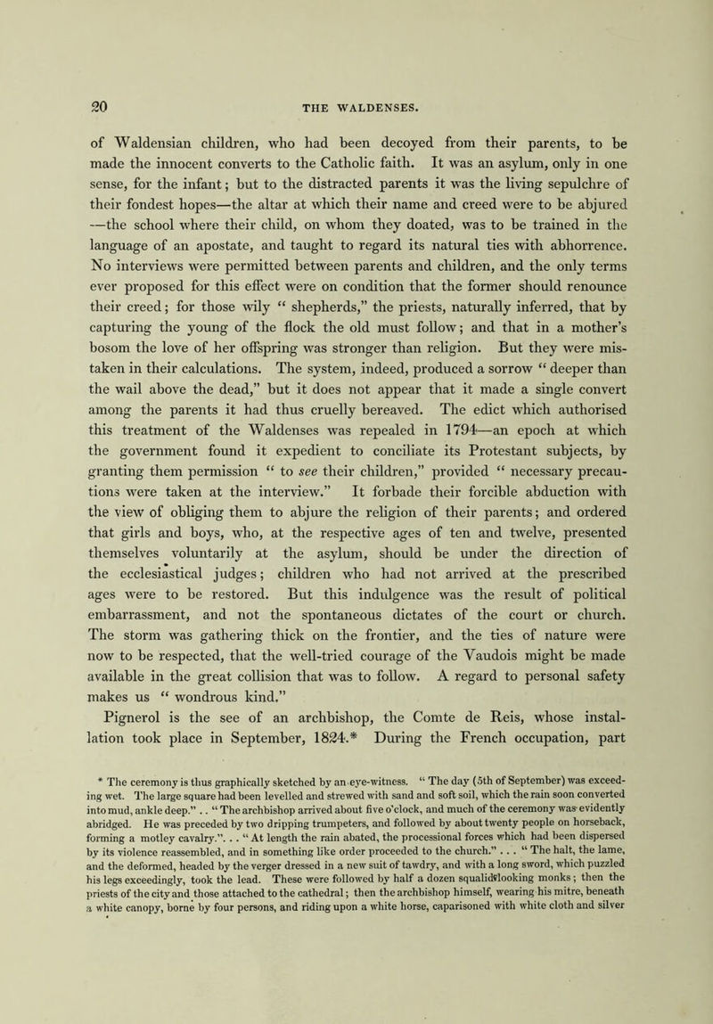 of Waldensian children, who had been decoyed from their parents, to he made the innocent converts to the Catholic faith. It was an asylum, only in one sense, for the infant; but to the distracted parents it was the living sepulchre of their fondest hopes—the altar at which their name and creed were to be abjured —the school where their child, on whom they doated, was to be trained in the language of an apostate, and taught to regard its natural ties with abhorrence. No interviews were permitted between parents and children, and the only terms ever proposed for this effect were on condition that the former should renounce their creed; for those wily “ shepherds,” the priests, naturally inferred, that by capturing the young of the flock the old must follow; and that in a mother’s bosom the love of her offspring was stronger than religion. But they were mis- taken in their calculations. The system, indeed, produced a sorrow “ deeper than the wail above the dead,” but it does not appear that it made a single convert among the parents it had thus cruelly bereaved. The edict which authorised this treatment of the Waldenses was repealed in 1794—an epoch at which the government found it expedient to conciliate its Protestant subjects, by granting them permission “ to see their children,” provided “ necessary precau- tions were taken at the interview.” It forbade their forcible abduction with the view of obliging them to abjure the religion of their parents; and ordered that girls and boys, who, at the respective ages of ten and twelve, presented themselves voluntarily at the asylum, should be under the direction of the ecclesiastical judges; children who had not arrived at the prescribed ages were to he restored. But this indulgence was the result of political embarrassment, and not the spontaneous dictates of the court or church. The storm was gathering thick on the frontier, and the ties of nature were now to be respected, that the well-tried courage of the Vaudois might be made available in the great collision that was to follow. A regard to personal safety makes us “ wondrous kind.” Pignerol is the see of an archbishop, the Comte de Reis, whose instal- lation took place in September, 1824.* During the French occupation, part * The ceremony is thus graphically sketched by an eye-witness. “ The day (5th of September) was exceed- ing wet. The large square had been levelled and strewed with sand and soft soil, which the rain soon converted into mud, ankle deep.” .. “ The archbishop arrived about five o’clock, and much of the ceremony was- evidently abridged. He was preceded by two dripping trumpeters, and followed by about twenty people on horseback, forming a motley cavalry.”. . . “ At length the rain abated, the processional forces which had been dispersed by its violence reassembled, and in something like order proceeded to the church.” . . . “ The halt, the lame, and the deformed, headed by the verger dressed in a new suit of tawdry, and with a long sword, which puzzled his legs exceedingly, took the lead. These were followed by half a dozen squalididooking monks; then the priests of the city and those attached to the cathedral; then the archbishop himself, wearing his mitre, beneath a white canopy, borne by four persons, and riding upon a white horse, caparisoned with white cloth and silver