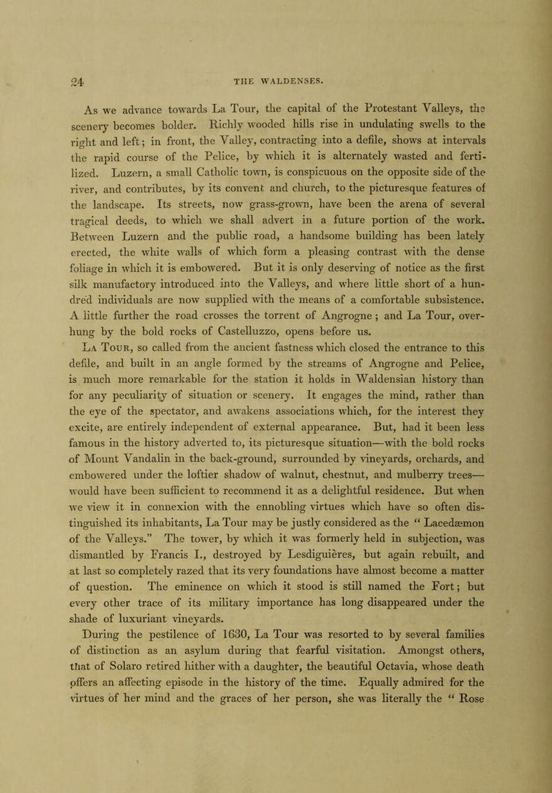 As we advance towards La Tour, the capital of the Protestant Valleys, the scenery becomes bolder. Richly wooded hills rise in undulating swells to the rmht and left; in front, the Valley, contracting into a defile, shows at intervals the rapid course of the Pelice, by which it is alternately wasted and ferti- lized. Luzern, a small Catholic town, is conspicuous on the opposite side of the river, and contributes, by its convent and church, to the picturesque features of the landscape. Its streets, now grass-grown, have been the arena of several tragical deeds, to which we shall advert in a future portion of the work. Between Luzern and the public road, a handsome building has been lately erected, the white walls of which form a pleasing contrast with the dense foliage in which it is embowered. But it is only deserving of notice as the first silk manufactory introduced into the Valleys, and where little short of a hun- dred individuals are now supplied with the means of a comfortable subsistence. A little further the road crosses the torrent of Angrogne ; and La Tour, over- hung by the bold rocks of Castelluzzo, opens before us. La Tour, so called from the ancient fastness which closed the entrance to this defile, and built in an angle formed by the streams of Angrogne and Pelice, is much more remarkable for the station it holds in Waldensian history than for any peculiarity of situation or scenery. It engages the mind, rather than the eye of the spectator, and awakens associations which, for the interest they excite, are entirely independent of external appearance. But, had it been less famous in the history adverted to, its picturesque situation—with the bold rocks of Mount Vandalin in the back-ground, surrounded by vineyards, orchards, and embowered under the loftier shadow of walnut, chestnut, and mulberry trees— would have been sufficient to recommend it as a delightful residence. But when we view it in connexion with the ennobling virtues which have so often dis- tinguished its inhabitants, La Tour may be justly considered as the “ Lacedaemon of the Valleys.” The tower, by which it was formerly held in subjection, was dismantled by Francis I., destroyed by Lesdiguieres, but again rebuilt, and at last so completely razed that its very foundations have almost become a matter of question. The eminence on which it stood is still named the Fort; but every other trace of its military importance has long disappeared under the shade of luxuriant vineyards. During the pestilence of 1630, La Tour was resorted to by several families of distinction as an asylum during that fearful visitation. Amongst others, that of Solaro retired hither with a daughter, the beautiful Octavia, whose death offers an affecting episode in the history of the time. Equally admired for the virtues of her mind and the graces of her person, she was literally the “ Rose