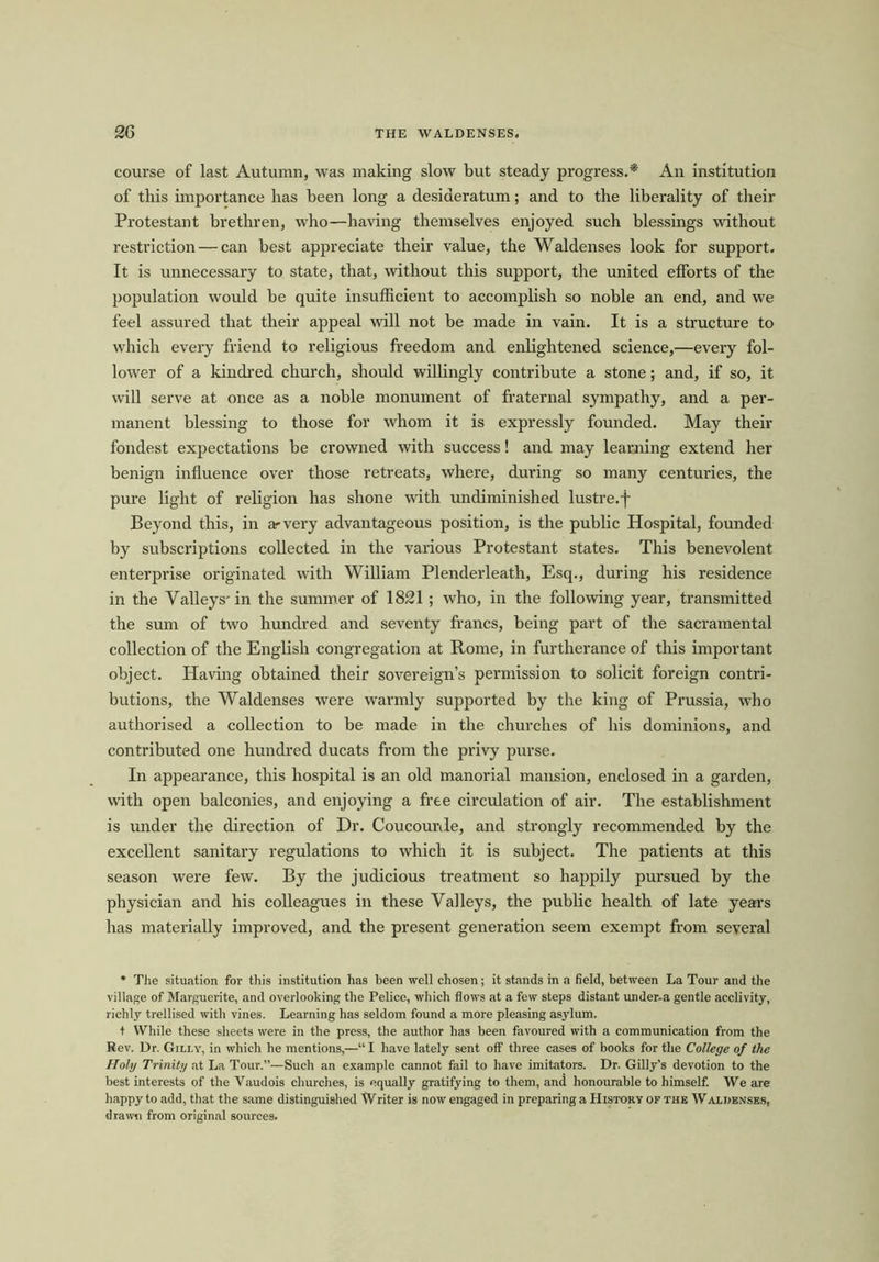 course of last Autumn, was making slow but steady progress.* An institution of this importance has been long a desideratum; and to the liberality of their Protestant brethren, who—having themselves enjoyed such blessings without restriction — can best appreciate their value, the Waldenses look for support. It is unnecessary to state, that, without this support, the united efforts of the population would be quite insufficient to accomplish so noble an end, and we feel assured that their appeal will not be made in vain. It is a structure to which every friend to religious freedom and enlightened science,—every fol- lower of a kindred church, should willingly contribute a stone; and, if so, it will serve at once as a noble monument of fraternal sympathy, and a per- manent blessing to those for whom it is expressly founded. May their fondest expectations be crowned with success! and may learning extend her benign influence over those retreats, where, during so many centuries, the pure light of religion has shone with undiminished lustre.j~ Beyond this, in arvery advantageous position, is the public Hospital, founded by subscriptions collected in the various Protestant states. This benevolent enterprise originated with William Plenderleath, Esq., during his residence in the Valleys'in the summer of 1821 ; who, in the following year, transmitted the sum of two hundred and seventy francs, being part of the sacramental collection of the English congregation at Rome, in furtherance of this important object. Having obtained their sovereign’s permission to solicit foreign contri- butions, the Waldenses were warmly supported by the king of Prussia, who authorised a collection to be made in the churches of his dominions, and contributed one hundred ducats from the privy purse. In appearance, this hospital is an old manorial mansion, enclosed in a garden, with open balconies, and enjoying a free circulation of air. The establishment is under the direction of Dr. Coucourde, and strongly recommended by the excellent sanitary regulations to which it is subject. The patients at this season were few. By the judicious treatment so happily pursued by the physician and his colleagues in these Valleys, the public health of late years has materially improved, and the present generation seem exempt from several * The situation for this institution has been well chosen; it stands in a field, between La Tour and the village of Marguerite, and overlooking the Pelice, which flows at a few steps distant under-a gentle acclivity, richly trellised with vines. Learning has seldom found a more pleasing asylum. t While these sheets were in the press, the author has been favoured with a communication from the Rev. Dr. Gilly, in which he mentions,—“ I have lately sent off three cases of books for the College of the Holy Trinity at La Tour.”—Such an example cannot fail to have imitators. Dr. Gilly’s devotion to the best interests of the Vaudois churches, is equally gratifying to them, and honourable to himself. We are happy to add, that the same distinguished Writer is now engaged in preparing a History of the W alijenses, drawn from original sources.