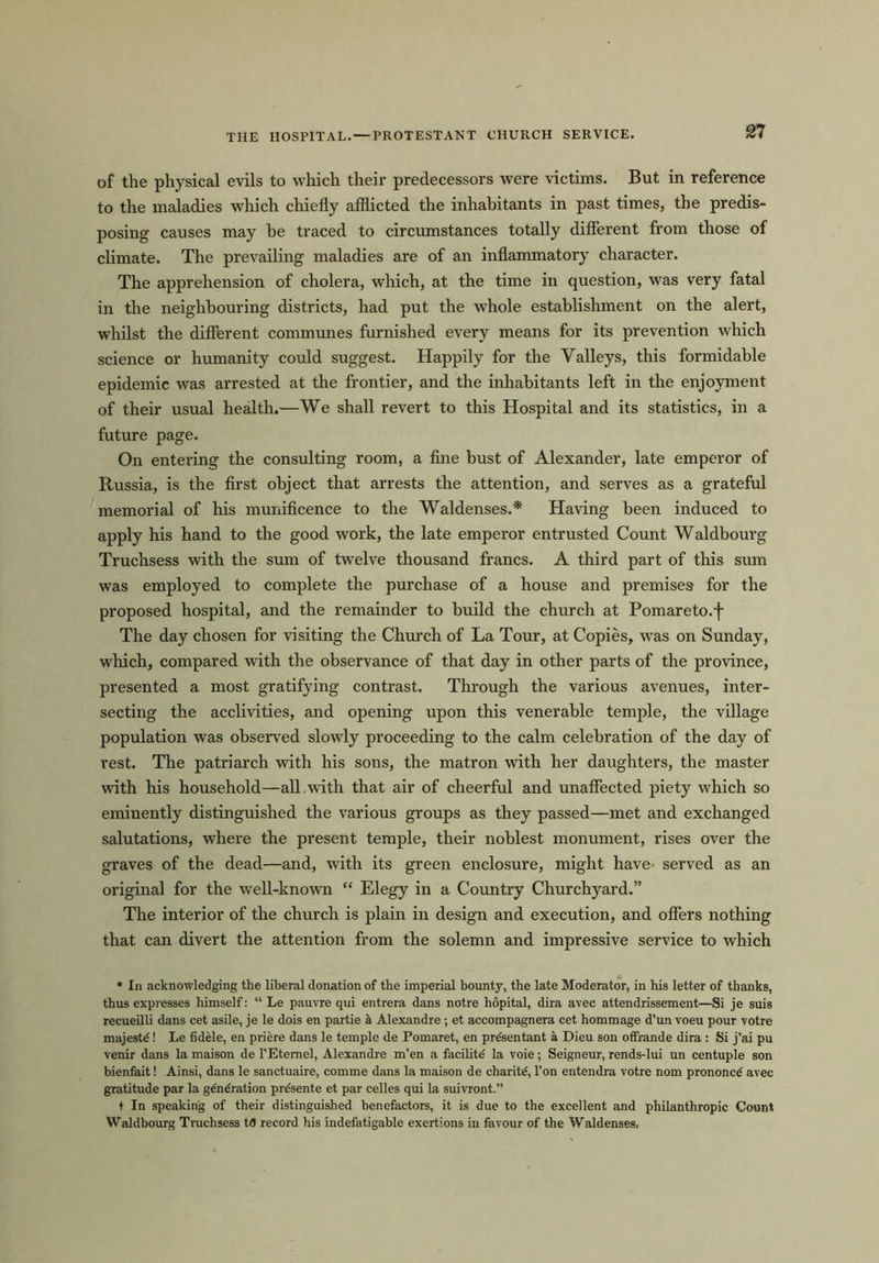 THE HOSPITAL. — PROTESTANT CHURCH SERVICE. of the physical evils to which their predecessors were victims. But in reference to the maladies which chiefly afflicted the inhabitants in past times, the predis- posing causes may he traced to circumstances totally different from those of climate. The prevailing maladies are of an inflammatory character. The apprehension of cholera, which, at the time in question, was very fatal in the neighbouring districts, had put the whole establishment on the alert, whilst the different communes furnished every means for its prevention which science or humanity could suggest. Happily for the Valleys, this formidable epidemic was arrested at the frontier, and the inhabitants left in the enjoyment of their usual health.—We shall revert to this Hospital and its statistics, in a future page. On entering the consulting room, a fine bust of Alexander, late emperor of Russia, is the first object that arrests the attention, and serves as a grateful memorial of his munificence to the Waldenses.* Having been induced to apply his hand to the good work, the late emperor entrusted Count Waldbourg Truchsess with the sum of twelve thousand francs. A third part of this sum was employed to complete the purchase of a house and premises for the proposed hospital, and the remainder to build the church at Pomareto.f The day chosen for visiting the Church of La Tour, at Copies, was on Sunday, which, compared with the observance of that day in other parts of the province, presented a most gratifying contrast. Through the various avenues, inter- secting the acclivities, and opening upon this venerable temple, the village population was observed slowly proceeding to the calm celebration of the day of vest. The patriarch with his sons, the matron with her daughters, the master with his household—all. with that air of cheerful and unaffected piety which so eminently distinguished the various groups as they passed—met and exchanged salutations, where the present temple, their noblest monument, rises over the graves of the dead—and, with its green enclosure, might have served as an original for the well-known “ Elegy in a Country Churchyard.” The interior of the church is plain in design and execution, and offers nothing that can divert the attention from the solemn and impressive service to which * In acknowledging the liberal donation of the imperial bounty, the late Moderator, in his letter of thanks, thus expresses himself: “ Le pauvre qui entrera dans notre hopital, dira avec attendrissement—Si je suis recueilli dans cet asile, je le dois en partie a Alexandre; et accompagnera cet hommage d’un voeu pour votre majeste'! Le fidele, en priere dans le temple de Pomaret, en prdsentant a Dieu son offrande dira : Si j’ai pu venir dans la maison de 1’Etemel, Alexandre m’en a facilite' la voie; Seigneur, rends-lui un centuple son bienfait! Ainsi, dans le sanctuaire, comme dans la maison de charite', Ton entendra votre nom prononcd avec gratitude par la gdndration pre'sente et par celles qui la suivront.” t In speaking of their distinguished benefactors, it is due to the excellent and philanthropic Count Waldbourg Truchsess tfl record his indefatigable exertions in favour of the Waldenses,