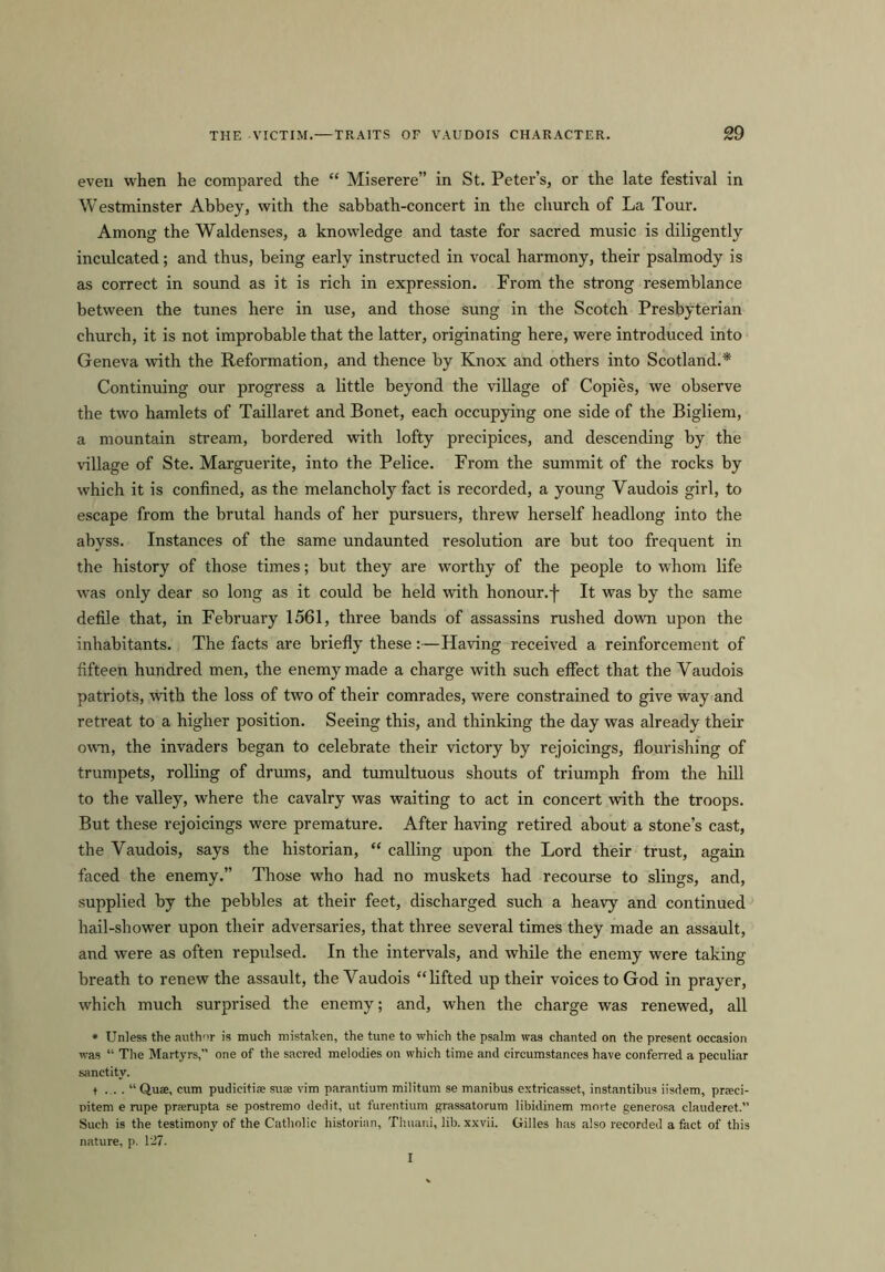 even when he compared the “ Miserere” in St. Peter’s, or the late festival in Westminster Abbey, with the sabbath-concert in the church of La Tour. Among the Waldenses, a knowledge and taste for sacred music is diligently inculcated; and thus, being early instructed in vocal harmony, their psalmody is as correct in sound as it is rich in expression. From the strong resemblance between the tunes here in use, and those sung in the Scotch Presbyterian church, it is not improbable that the latter, originating here, were introduced into Geneva with the Reformation, and thence by Knox and others into Scotland.* Continuing our progress a little beyond the village of Copies, we observe the two hamlets of Taillaret and Bonet, each occupying one side of the Bigliem, a mountain stream, bordered with lofty precipices, and descending by the village of Ste. Marguerite, into the Pelice. From the summit of the rocks by which it is confined, as the melancholy fact is recorded, a young Yaudois girl, to escape from the brutal hands of her pursuers, threw herself headlong into the abyss. Instances of the same undaunted resolution are but too frequent in the history of those times; but they are worthy of the people to whom life was only dear so long as it could be held with honour, f It was by the same defile that, in February 1561, three bands of assassins rushed down upon the inhabitants. The facts are briefly these:—Having received a reinforcement of fifteen hundred men, the enemy made a charge with such effect that the Vaudois patriots, with the loss of two of their comrades, were constrained to give way and retreat to a higher position. Seeing this, and thinking the day was already their own, the invaders began to celebrate their victory by rejoicings, flourishing of trumpets, rolling of drums, and tumultuous shouts of triumph from the hill to the valley, where the cavalry was waiting to act in concert with the troops. But these rejoicings were premature. After having retired about a stone’s cast, the Yaudois, says the historian, “ calling upon the Lord their trust, again faced the enemy.” Those who had no muskets had recourse to slings, and, supplied by the pebbles at their feet, discharged such a heavy and continued hail-shower upon their adversaries, that three several times they made an assault, aud were as often repulsed. In the intervals, and while the enemy were taking breath to renew the assault, the Yaudois “lifted up their voices to God in prayer, which much surprised the enemy; and, when the charge was renewed, all • Unless the author is much mistaken, the tune to which the psalm was chanted on the present occasion was “ The Martyrs,” one of the sacred melodies on which time and circumstances have conferred a peculiar sanctity. t ... . “Qua, cum pudicitia sua vim parantium militum se manibus extricasset, instantibus iisdem, praci- pitem e rupe prarupta se postremo dedit, ut furentium grassatorum libidinem morte generosa clauderet.” Such is the testimony of the Catholic historian, Thuani, lib. xxvii. Gilles has also recorded a fact of this nature, p. 127. I