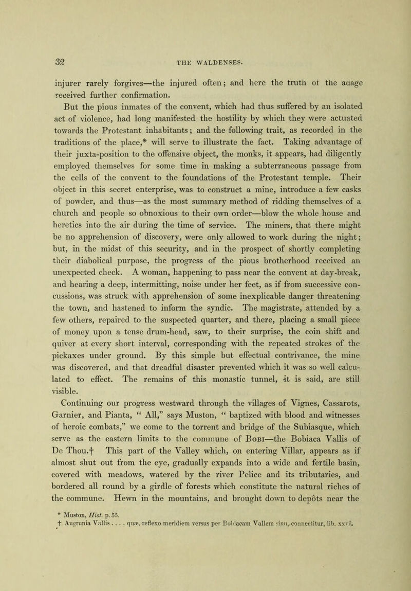 injurer rarely forgives—the injured often; and here the truth ot the auage received further confirmation. But the pious inmates of the convent, which had thus suffered by an isolated act of violence, had long manifested the hostility by which they were actuated towards the Protestant inhabitants; and the following trait, as recorded in the traditions of the place,* will serve to illustrate the fact. Taking advantage of their juxta-position to the offensive object, the monks, it appears, had diligently employed themselves for some time in making a subterraneous passage from the cells of the convent to the foundations of the Protestant temple. Their object in this secret enterprise, was to construct a mine, introduce a few casks of powder, and thus—as the most summary method of ridding themselves of a church and people so obnoxious to their own order—blow the whole house and heretics into the air during the time of service. The miners, that there might be no apprehension of discovery, were only allowed to work during the night; but, in the midst of this security, and in the prospect of shortly completing their diabolical purpose, the progress of the pious brotherhood received an unexpected check. A woman, happening to pass near the convent at day-break, and hearing a deep, intermitting, noise under her feet, as if from successive con- cussions, was struck with apprehension of some inexplicable danger threatening the town, and hastened to inform the syndic. The magistrate, attended by a few others, repaired to the suspected quarter, and there, placing a small piece of money upon a tense drum-head, saw, to their surprise, the coin shift and quiver at every short interval, corresponding with the repeated strokes of the pickaxes under ground. By this simple but effectual contrivance, the mine was discovered, and that dreadful disaster prevented which it was so well calcu- lated to effect. The remains of this monastic tunnel, ft is said, are still visible. Continuing our progress westward through the villages of Yignes, Cassarots, Gamier, and Pianta, “ All,” says Muston, “ baptized with blood and witnesses of heroic combats,” we come to the torrent and bridge of the Subiasque, which serve as the eastern limits to the commune of Bobi—the Bobiaca Vallis of De Thou.f This part of the Valley which, on entering Villar, appears as if almost shut out from the eye, gradually expands into a wide and fertile basin, covered with meadows, watered by the river Pelice and its tributaries, and bordered all round by a girdle of forests which constitute the natural riches of the commune. Hewn in the mountains, and brought down to depots near the * Mu9ton, Hist. p. 55. + Augrunia Yallis .... quas, reflexo meridiem versus per Bobiacam Vallem sinu,.connectitur, lib. xxvii.