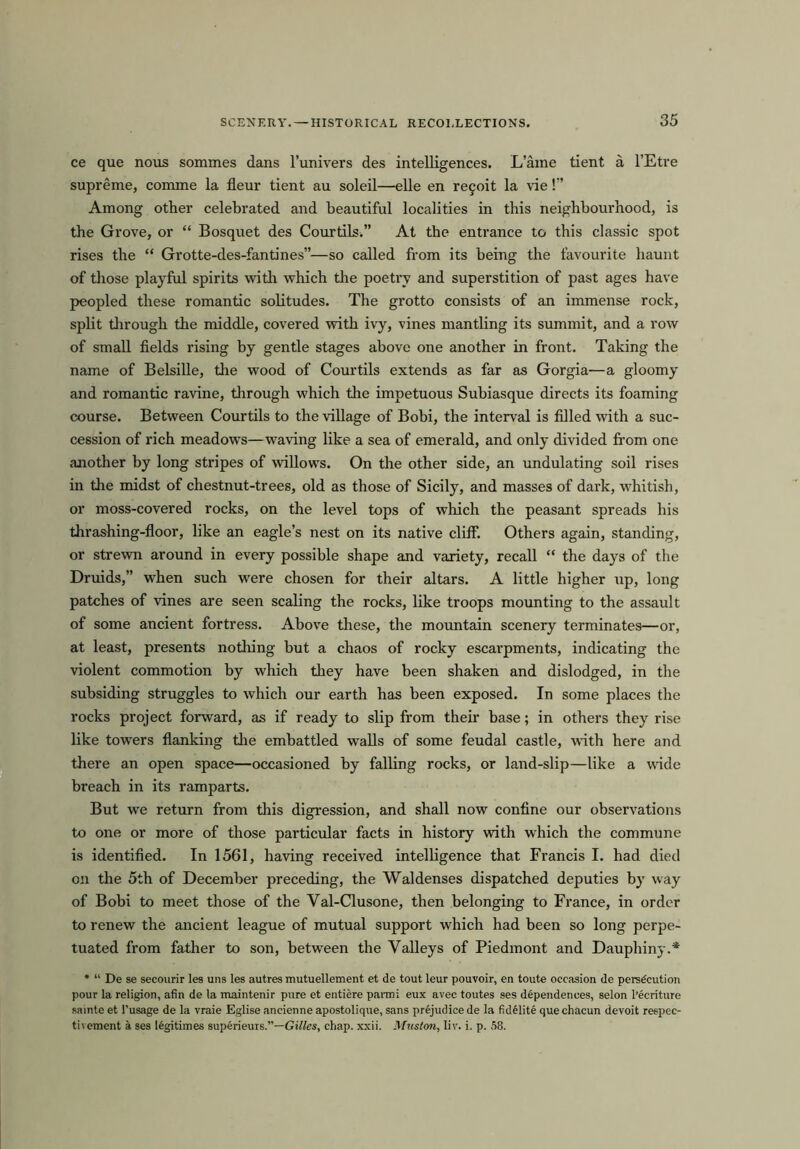 ce que nous sommes dans l’univers des intelligences. L’ame tient a l’Etre supreme, comme la fleur tient au soleil—elle en re§oit la vie!” Among other celebrated and beautiful localities in this neighboui'hood, is the Grove, or “ Bosquet des Courtils.” At the entrance to this classic spot rises the “ Grotte-des-fantines”—so called from its being the favourite haunt of those playful spirits with which the poetry and superstition of past ages have peopled these romantic solitudes. The grotto consists of an immense rock, split through the middle, covered with ivy, vines mantling its summit, and a row of small fields rising by gentle stages above one another in front. Taking the name of Belsille, the wood of Courtils extends as far as Gorgia—a gloomy and romantic ravine, through which the impetuous Subiasque directs its foaming course. Between Courtils to the village of Bobi, the interval is filled with a suc- cession of rich meadows—waving like a sea of emerald, and only divided from one another by long stripes of willows. On the other side, an undulating soil rises in the midst of chestnut-trees, old as those of Sicily, and masses of dark, whitish, or moss-covered rocks, on the level tops of which the peasant spreads his thrashing-floor, like an eagle’s nest on its native cliff. Others again, standing, or strewn around in every possible shape and variety, recall “ the days of the Druids,” when such were chosen for their altars. A little higher up, long patches of vines are seen scaling the rocks, like troops mounting to the assault of some ancient fortress. Above these, the mountain scenery terminates—or, at least, presents nothing but a chaos of rocky escai’pments, indicating the violent commotion by which they have been shaken and dislodged, in the subsiding struggles to which our earth has been exposed. In some places the rocks project forward, as if ready to slip from their base; in others they rise like towers flanking the embattled walls of some feudal castle, with here and there an open space—occasioned by falling rocks, or land-slip—like a wide breach in its ramparts. But we return from this digression, and shall now confine our observations to one or more of those particular facts in history with which the commune is identified. In 1561, having received intelligence that Francis I. had died on the 5th of December preceding, the Waldenses dispatched deputies by way of Bobi to meet those of the Yal-Clusone, then belonging to France, in order to renew the ancient league of mutual support which had been so long perpe- tuated from father to son, between the Valleys of Piedmont and Dauphiny.* * “ De se secourir les uns les autres mutuellement et de tout leur pouvoir, en toute occasion de persecution pour la religion, afin de la maintenir pure et entiere parmi eux avec toutes ses dependences, selon l’ecriture sainte et l’usage de la vraie Eglise ancienne apostolique, sans prejudice de la fidelite que chacun devoit reepec- tivement a. ses legitimes superieurs.”—Gilles, chap. xxii. Muston, liv. i. p. 58.