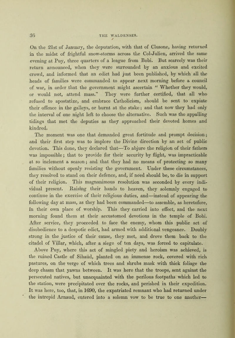 On the 21st of January, the deputation, with that of Clusone, having returned in the midst of frightful snow-storms across the Col-Julien, arrived the same evening at Puy, three quarters of a league from Bobi. But scarcely was their return announced, when they were surrounded by an anxious and excited crowd, and informed that an edict had just been published, by which all the heads of families were commanded to appear next morning before a council of war, in order that the government might ascertain “ Whether they would, or would not, attend mass.” They were further certified, that all who refused to apostatize, and embrace Catholicism, should be sent to expiate their offence in the galleys, or burnt at the stake; and that now they had only the interval of one night left to choose the alternative. Such was the appalling tidings that met the deputies as they approached their devoted homes and kindred. The moment was one that demanded great fortitude and prompt decision; and their first step was to implore the Divine direction by an act of public devotion. This done, they declared that—To abjure the religion of their fathers was impossible; that to provide for their security by flight, was impracticable at so inclement a season; and that they had no means of protecting so many families without openly resisting the government. Under these circumstances, they resolved to stand on their defence, and, if need should be, to die in support of their religion. This magnanimous resolution was seconded by every indi- vidual present. Raising their hands to heaven, they solemnly engaged to continue in the exercise of their religious duties, and—instead of appearing the following day at mass, as they had been commanded—to assemble, as heretofore, in their own place of worship. This they carried into effect, and the next morning found them at their accustomed devotions in the temple of Bobi. After service, they proceeded to face the enemy, whom this public act of disobedience to a despotic edict, had armed with additional vengeance. Doubly strong in the justice of their cause, they met, and drove them back to the citadel of Villar, which, after a siege of ten days, was forced to capitulate. Above Puy, where this act of mingled piety and heroism was achieved, is the ruined Castle of Sibaiid, planted on an immense rock, covered with rich pastures, on the verge of which trees and shrubs mask with thick foliage the deep chasm that yawns between. It was here that the troops, sent against the persecuted natives, but unacquainted with the perilous footpaths which led to the station, were precipitated over the rocks, and perished in their expedition. It was here, too, that, in 1690, the expatriated remnant who had returned under the intrepid Arnaud, entered into a solemn vow to be true to one another—