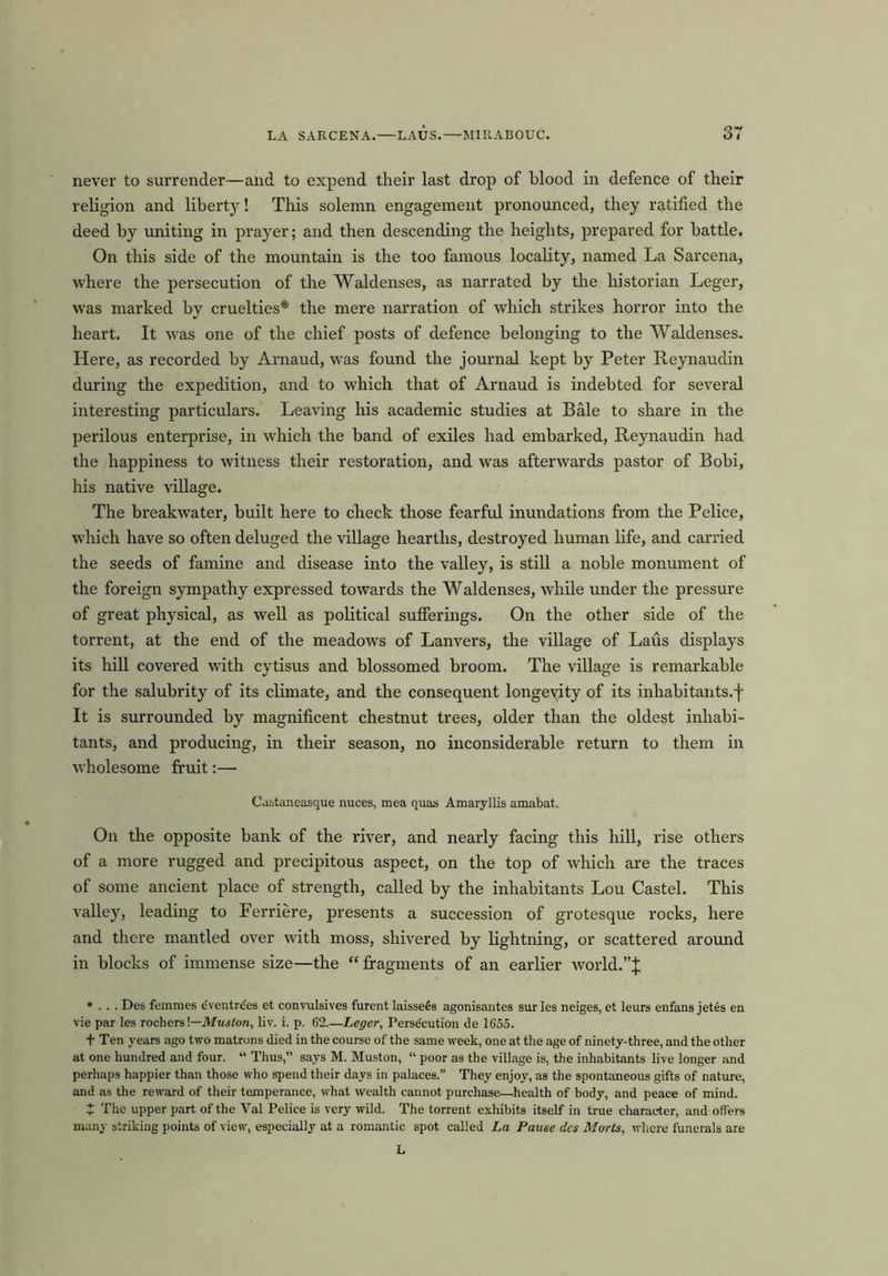 never to surrender—and to expend their last drop of blood in defence of their religion and liberty! This solemn engagement pronounced, they ratified the deed by uniting in prayer; and then descending the heights, prepared for battle. On this side of the mountain is the too famous locality, named La Sarcena, where the persecution of the Waldenses, as narrated by the historian Leger, was marked by cruelties* the mere narration of which strikes horror into the heart. It was one of the chief posts of defence belonging to the Waldenses. Here, as recorded by Arnaud, was found the journal kept by Peter Reynaudin during the expedition, and to which that of Arnaud is indebted for several interesting particulars. Leaving his academic studies at Bale to share in the perilous enterprise, in which the band of exiles had embarked, Reynaudin had the happiness to witness their restoration, and was afterwards pastor of Bobi, his native village. The breakwater, built here to check those fearful inundations from the Felice, which have so often deluged the village hearths, destroyed human life, and carried the seeds of famine and disease into the valley, is still a noble monument of the foreign sympathy expressed towards the Waldenses, while under the pressure of great physical, as well as political sufferings. On the other side of the torrent, at the end of the meadows of Lanvers, the village of Laus displays its hill covered with cytisus and blossomed broom. The village is remarkable for the salubrity of its climate, and the consequent longevity of its inhabitants.! It is surrounded by magnificent chestnut trees, older than the oldest inhabi- tants, and producing, in their season, no inconsiderable return to them in wholesome fruit:— Castaneasque nuces, mea quas Amaryllis amabat. On the opposite bank of the river, and nearly facing this hill, rise others of a more rugged and precipitous aspect, on the top of which are the traces of some ancient place of strength, called by the inhabitants Lou Castel. This valley, leading to Ferriere, presents a succession of grotesque rocks, here and there mantled over with moss, shivered by lightning, or scattered around in blocks of immense size—the “fragments of an earlier world.”! * . . . Des femmes eventre'es et convulsives furent laissees agonisautes sur les neiges, et leurs enfans jetes en vie par les rochers!—Muston, liv. i. p. 62.—Leger, Perse'cution de 1655. t Ten years ago two matrons died in the course of the same week, one at the age of ninety-three, and the other at one hundred and four. “ Thus,” says M. Muston, “ poor as the village is, the inhabitants live longer and perhaps happier than those who spend their days in palaces.” They enjoy, as the spontaneous gifts of nature, and as the reward of their temperance, what wealth cannot purchase—health of body, and peace of mind. t The upper part of the Val Pelice is very wild. The torrent exhibits itself in true character, and offers many striking points of view, especially at a romantic spot called La Pause des Morts, where funerals are L