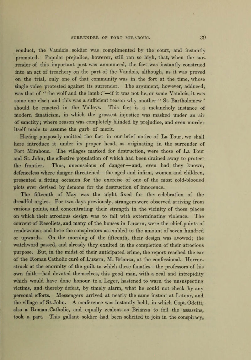 SURRENDER OF FORT MIRABOUC. 30 conduct, the Vaudois soldier was complimented by the court, and instantly promoted. Popular prejudice, however, still ran so high, that, when the sur- render of this important post was announced, the fact was instantly construed into an act of treachery on the part of the Yaudois, although, as it was proved on the trial, only one of that community was in the fort at the time, whose single voice protested against its surrender. The argument, however, adduced, was that of “ the wolf and the lamb —if it was not he, or some Yaudois, it was some one else ; and this was a sufficient reason why another “ St. Bartholomew” should be enacted in the Valleys. This fact is a melancholy instance of modern fanaticism, in which the grossest injustice was masked under an air of sanctity; where reason was completely blinded by prejudice, and even murder itself made to assume the garb of merit. Having purposely omitted the fact in our brief notice of La Tour, we shall here introduce it under its proper head, as originating in the surrender of Fort Mirabouc. The villages marked for destruction, were those of La Tour and St. John, the effective population of which had been drained away to protect the frontier. Thus, unconscious of danger — and, even had they known, defenceless where danger threatened—the aged and infirm, women and children, presented a fitting occasion for the exercise of one of the most cold-blooded plots ever devised by demons for the destruction of innocence. The fifteenth of May was the night fixed for the- celebration of the dreadful orgies. For two days previously, strangers were observed arriving from various points, and concentrating their strength in the vicinity of those places on which their atrocious design was to fall with exterminating violence. The convent of Recollets, and many of the houses in Luzern, were the chief points of rendezvous; and here the conspirators assembled to the amount of seven hundred or upwards. On the morning of the fifteenth, their design was avowed; the watchword passed, and already they exulted in the completion of their atrocious purpose. But, in the midst of their anticipated crime, the report reached the ear of the Roman Catholic cure of Luzern, M. Brianza, at the confessional. Horror- struck at the enormity of the guilt to which these fanatics—the professors of his own faith—had devoted themselves, this good man, with a zeal and intrepidity which would have done honour to a Leger, hastened to warn the unsuspecting victims, and thereby defeat, by timely alarm, what he could not check by any personal efforts. Messengers arrived at nearly the same instant at Latour, and the village of St.John. A conference was instantly held, in which Capt. Odetti, also a Roman Catholic, and equally zealous as Brianza to foil the assassins, took a part. This gallant soldier had been solicited to join in the conspiracy,