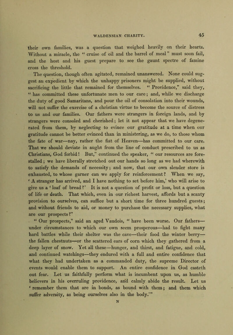 their own families, was a question that weighed heavily on their hearts. Without a miracle, the “ cruise of oil and the barrel of meal ” must soon fail, and the host and his guest prepare to see the gaunt spectre of famine cross the threshold. The question, though often agitated, remained unanswered. None could sug- gest an expedient by which the unhappy prisoners might be supplied, without sacrificing the little that remained for themselves. “ Providence,” said they, “ has committed these unfortunate men to our care; and, while we discharge the duty of good Samaritans, and pour the oil of consolation into their wounds, will not suffer the exercise of a Christian virtue to become the source of distress to us and our families. Our fathers were strangers in foreign lands, and by strangers were consoled and cherished; let it not appear that we have degene- rated from them, by neglecting to evince our gratitude at a time when our gratitude cannot be better evinced than in ministering, as we do, to those whom the fate of war—nay, rather the fiat of Heaven—has committed to our care. That we should deviate in aught from the line of conduct prescribed to us as Christians, God forbid! But,” continued the speaker, “ our resources are fore- stalled ; we have liberally stretched out our hands so long as we had wherewith to satisfy the demands of necessity; and now, that our own slender store is exhausted, to whose garner can we apply for reinforcement ? When we say, ‘ A stranger has arrived, and I have nothing to set before him,’ who will arise to give us a ‘ loaf of bread ? ’ It is not a question of profit or loss, but a question of life or death. That which, even in our richest harvest, affords but a scanty provision to ourselves, can suffice but a short time for three hundred guests; and without friends to aid, or money to purchase the necessary supplies, what are our prospects?” “ Our prospects,” said an aged Yaudois, “ have been worse. Our fathers— under circumstances to which our own seem prosperous—had to fight many hard battles while their shelter was the cave—their food the winter berry— the fallen chestnuts—or the scattered ears of corn which they gathered from a deep layer of snow. Yet all these—hunger, and thirst, and fatigue, and cold, and continued watchings—they endured with a full and entire confidence that what they had undertaken as a commanded duty, the supreme Director of events would enable them to support. An entire confidence in God casteth out fear. Let us faithfully perform what is incumbent upon us, as humble believers in his overruling providence, and calmly abide the result. Let us ‘ remember them that are in bonds, as bound with them; and them which suffer adversity, as being ourselves also in the body.’” N