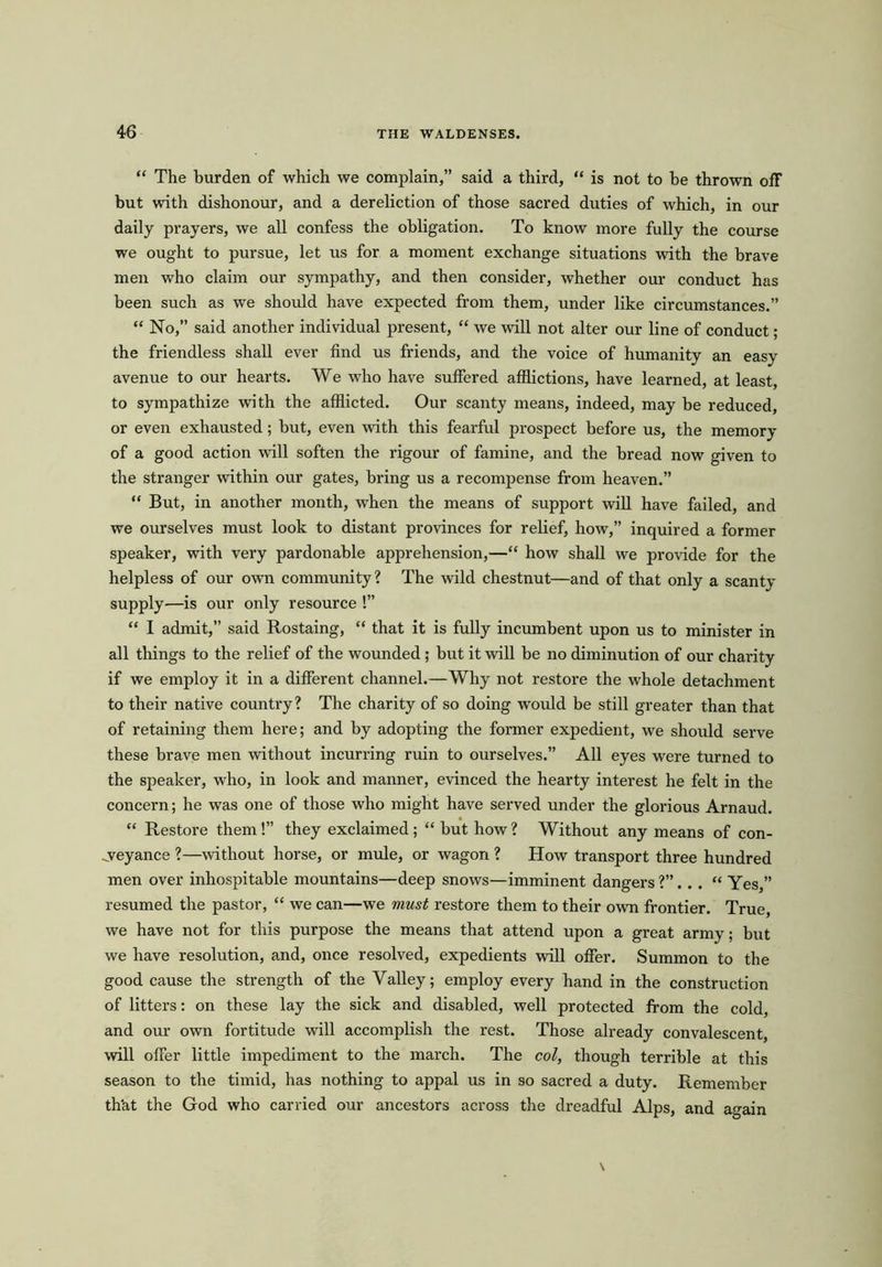 “ The burden of which we complain,” said a third, “ is not to be thrown off but with dishonour, and a dereliction of those sacred duties of which, in our daily prayers, we all confess the obligation. To know more fully the course we ought to pursue, let us for a moment exchange situations with the brave men who claim our sympathy, and then consider, whether our conduct has been such as we should have expected from them, under like circumstances.” “ No,” said another individual present, “ we will not alter our line of conduct; the friendless shall ever find us friends, and the voice of humanity an easy avenue to our hearts. We who have suffered afflictions, have learned, at least, to sympathize with the afflicted. Our scanty means, indeed, may be reduced, or even exhausted; but, even with this fearful prospect before us, the memory of a good action will soften the rigour of famine, and the bread now given to the stranger within our gates, bring us a recompense from heaven.” “ But, in another month, when the means of support will have failed, and we ourselves must look to distant provinces for relief, how,” inquired a former speaker, with very pardonable apprehension,—“ how shall we provide for the helpless of our own community? The wild chestnut—and of that only a scanty supply—is our only resource !” “ I admit,” said Rostaing, “ that it is fully incumbent upon us to minister in all tilings to the relief of the wounded ; but it will be no diminution of our charity if we employ it in a different channel.—Why not restore the whole detachment to their native country? The charity of so doing would be still greater than that of retaining them here; and by adopting the former expedient, we should serve these brave men without incurring ruin to ourselves.” All eyes were turned to the speaker, who, in look and manner, evinced the hearty interest he felt in the concern; he was one of those who might have served under the glorious Arnaud. “ Restore them !” they exclaimed; “ but how ? Without any means of con- veyance ?—without horse, or mule, or wagon ? How transport three hundred men over inhospitable mountains—deep snows—imminent dangers ?”. . . “ Yes,” resumed the pastor, “ we can—we must restore them to their own frontier. True, we have not for this purpose the means that attend upon a great army; but we have resolution, and, once resolved, expedients will offer. Summon to the good cause the strength of the Valley; employ every hand in the construction of litters: on these lay the sick and disabled, well protected from the cold, and our own fortitude will accomplish the rest. Those already convalescent, will offer little impediment to the march. The col, though terrible at this season to the timid, has nothing to appal us in so sacred a duty. Remember th'at the God who carried our ancestors across the dreadful Alps, and again