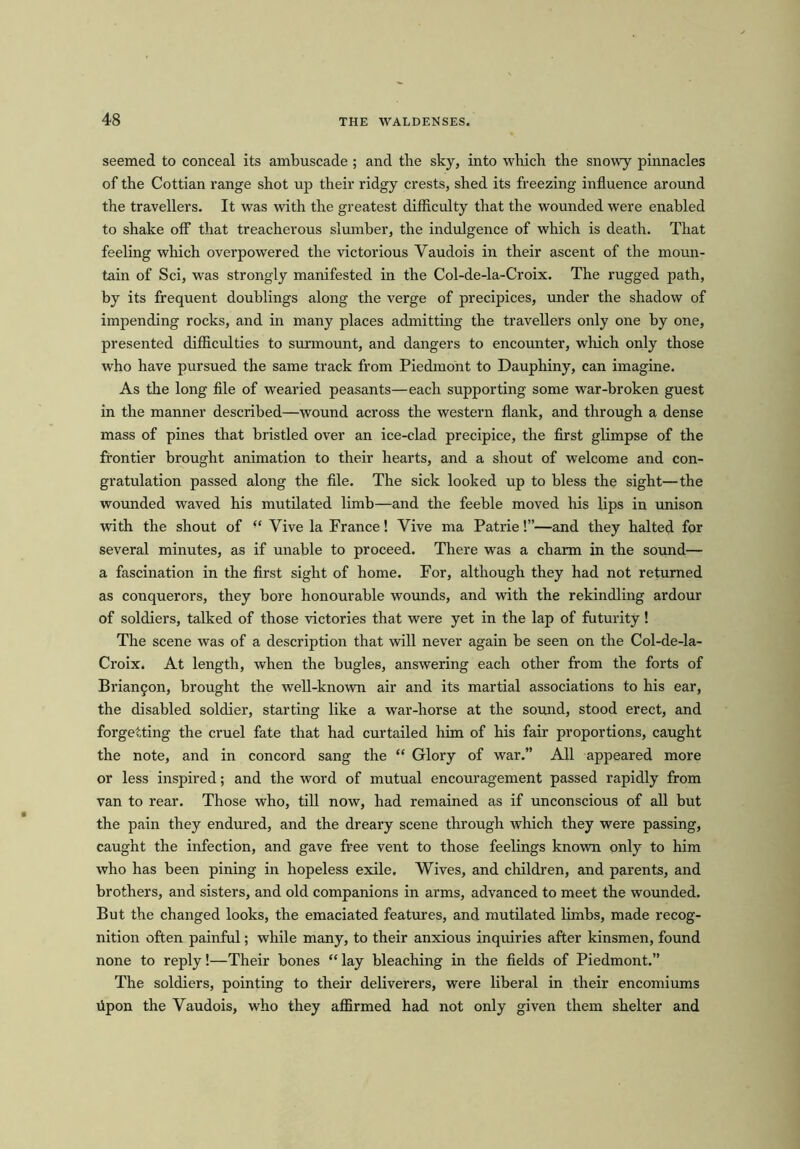 seemed to conceal its ambuscade ; and the sky, into which the snowy pinnacles of the Cottian range shot up their ridgy crests, shed its freezing influence around the travellers. It was with the greatest difficulty that the wounded were enabled to shake off that treacherous slumber, the indulgence of which is death. That feeling which overpowered the victorious Yaudois in their ascent of the moun- tain of Sci, was strongly manifested in the Col-de-la-Croix. The rugged path, by its frequent doublings along the verge of precipices, under the shadow of impending rocks, and in many places admitting the travellers only one by one, presented difficulties to surmount, and dangers to encounter, which only those who have pursued the same track from Piedmont to Dauphiny, can imagine. As the long file of wearied peasants—each supporting some war-broken guest in the manner described—wound across the western flank, and through a dense mass of pines that bristled over an ice-clad precipice, the first glimpse of the frontier brought animation to their hearts, and a shout of welcome and con- gratulation passed along the file. The sick looked up to bless the sight—the wounded waved his mutilated limb—and the feeble moved his lips in unison with the shout of “ Vive la France! Vive ma Patrie!”—and they halted for several minutes, as if unable to proceed. There was a charm in the sound— a fascination in the first sight of home. For, although they had not returned as conquerors, they bore honourable wounds, and with the rekindling ardour of soldiers, talked of those victories that were yet in the lap of futurity! The scene was of a description that will never again be seen on the Col-de-la- Croix. At length, when the bugles, answering each other from the forts of Brianfon, brought the well-known air and its martial associations to his ear, the disabled soldier, starting like a war-horse at the sound, stood erect, and forgetting the cruel fate that had curtailed him of his fair proportions, caught the note, and in concord sang the “ Glory of war.” All appeared more or less inspired; and the word of mutual encouragement passed rapidly from van to rear. Those who, till now, had remained as if unconscious of all but the pain they endured, and the dreary scene through which they were passing, caught the infection, and gave free vent to those feelings known only to him who has been pining in hopeless exile. Wives, and children, and parents, and brothers, and sisters, and old companions in arms, advanced to meet the wounded. But the changed looks, the emaciated features, and mutilated limbs, made recog- nition often painful; while many, to their anxious inquiries after kinsmen, found none to reply!—Their bones “ lay bleaching in the fields of Piedmont.” The soldiers, pointing to their deliverers, were liberal in their encomiums upon the Yaudois, who they affirmed had not only given them shelter and