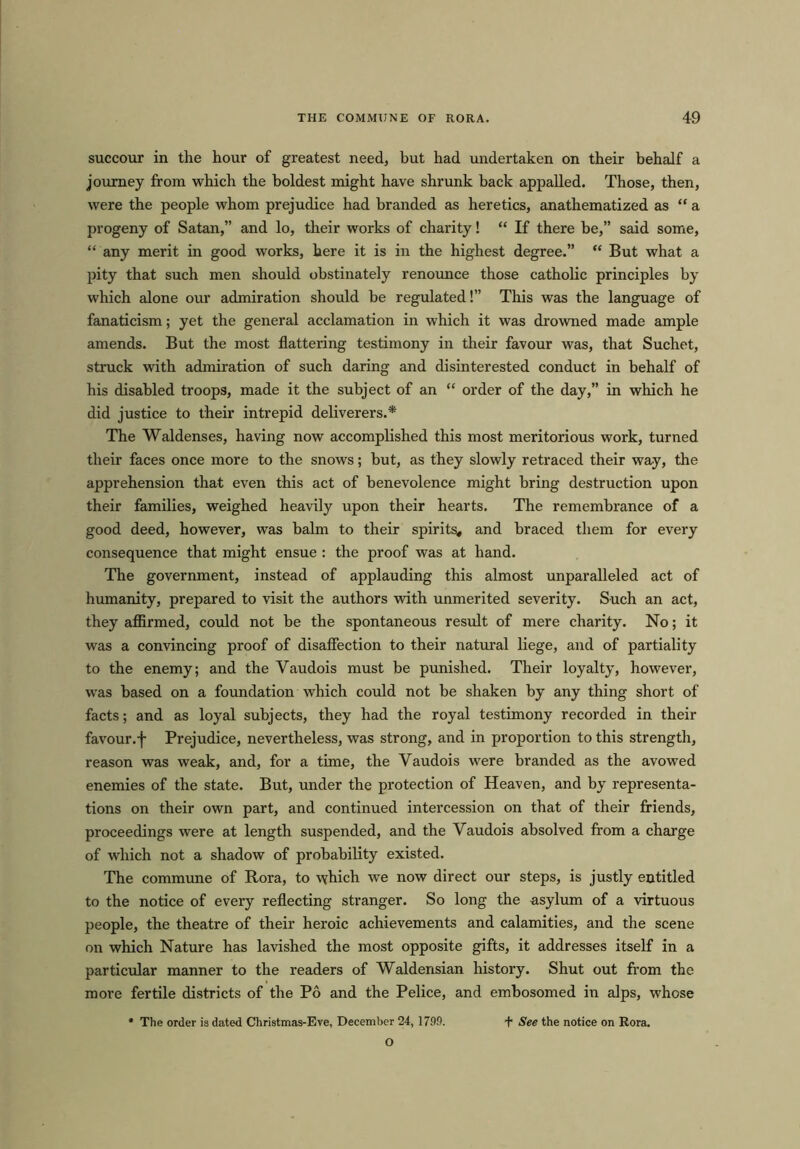 succour in the hour of greatest need, but had undertaken on their behalf a journey from which the boldest might have shrunk back appalled. Those, then, were the people whom prejudice had branded as heretics, anathematized as “ a progeny of Satan,” and lo, their works of charity! “ If there be,” said some, “ any merit in good works, here it is in the highest degree.” “ But what a pity that such men should obstinately renounce those catholic principles by which alone our admiration should be regulated!” This was the language of fanaticism; yet the general acclamation in which it was drowned made ample amends. But the most flattering testimony in their favour was, that Suchet, struck with admiration of such daring and disinterested conduct in behalf of his disabled troops, made it the subject of an “ order of the day,” in which he did justice to their intrepid deliverers.* The Waldenses, having now accomplished this most meritorious work, turned their faces once more to the snows; but, as they slowly retraced their way, the apprehension that even this act of benevolence might bring destruction upon their families, weighed heavily upon their hearts. The remembrance of a good deed, however, was balm to their spirits, and braced them for every consequence that might ensue : the proof was at hand. The government, instead of applauding this almost unparalleled act of humanity, prepared to visit the authors with unmerited severity. Such an act, they affirmed, could not be the spontaneous result of mere charity. No; it was a convincing proof of disaffection to their natural liege, and of partiality to the enemy; and the Yaudois must be punished. Their loyalty, however, was based on a foundation which could not be shaken by any thing short of facts; and as loyal subjects, they had the royal testimony recorded in their favour.f Prejudice, nevertheless, was strong, and in proportion to this strength, reason was weak, and, for a time, the Yaudois were branded as the avowed enemies of the state. But, under the protection of Heaven, and by representa- tions on their own part, and continued intercession on that of their friends, proceedings were at length suspended, and the Vaudois absolved from a charge of which not a shadow of probability existed. The commune of Rora, to which we now direct our steps, is justly entitled to the notice of every reflecting stranger. So long the asylum of a virtuous people, the theatre of their heroic achievements and calamities, and the scene on which Nature has lavished the most opposite gifts, it addresses itself in a particular manner to the readers of Waldensian history. Shut out from the more fertile districts of the Po and the Pelice, and embosomed in alps, whose * The order is dated Christmas-Eve, December 24, 1790. + See the notice on Rora. O