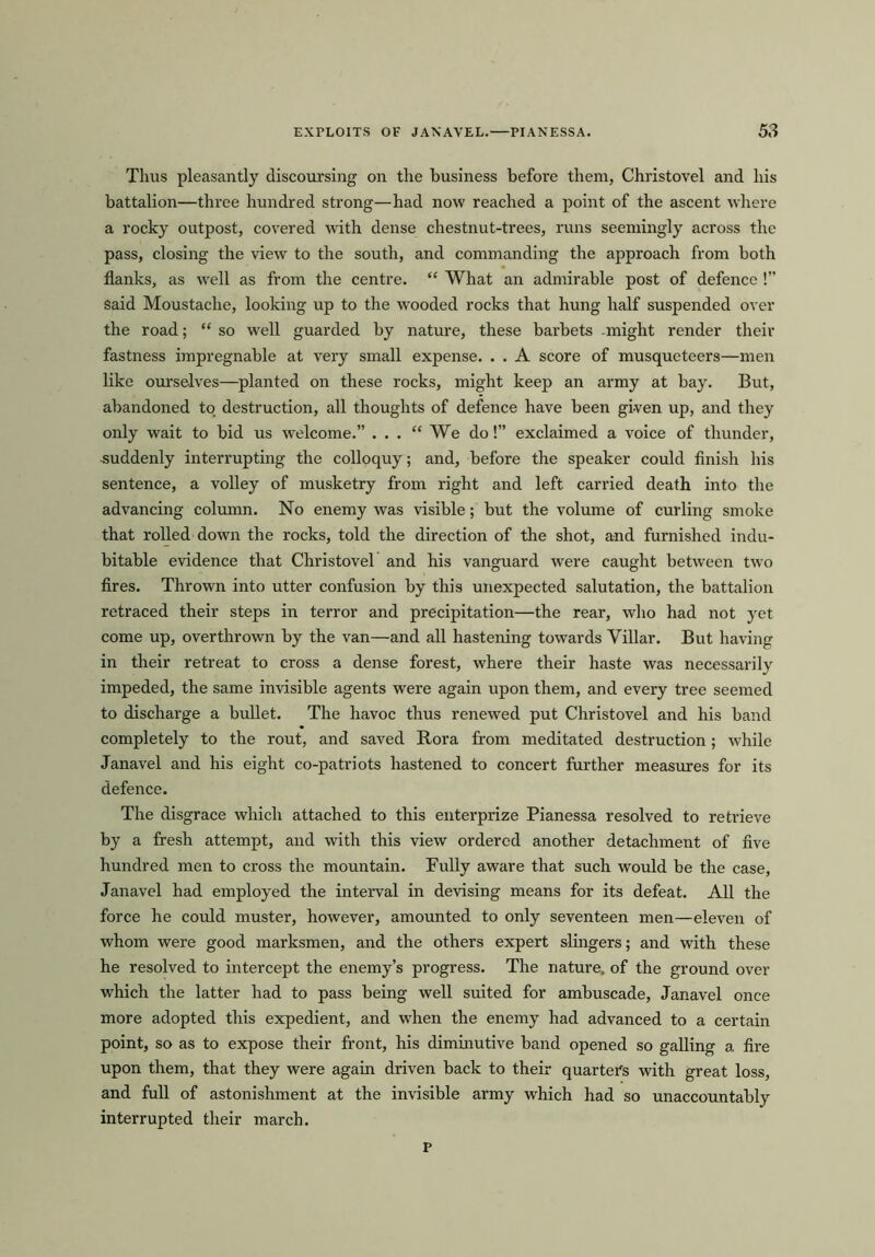 Thus pleasantly discoursing on the business before them, Christovel and his battalion—three hundred strong—had now reached a point of the ascent where a rocky outpost, covered with dense chestnut-trees, runs seemingly across the pass, closing the view to the south, and commanding the approach from both flanks, as well as from the centre. “ What an admirable post of defence !” Said Moustache, looking up to the wooded rocks that hung half suspended over the road; “ so well guarded by nature, these barbets .might render their fastness impregnable at very small expense. . . A score of musqueteers—men like ourselves—planted on these rocks, might keep an army at bay. But, abandoned to destruction, all thoughts of defence have been gi-ven up, and they only wait to bid us welcome.” ... 11 We do! exclaimed a voice of thunder, suddenly interrupting the colloquy; and, before the speaker could finish his sentence, a volley of musketry from right and left carried death into the advancing column. No enemy was visible; but the volume of curling smoke that rolled down the rocks, told the direction of the shot, and furnished indu- bitable evidence that Christovel and his vanguard were caught between two fires. Thrown into utter confusion by this unexpected salutation, the battalion retraced their steps in terror and precipitation—the rear, who had not yet come up, overthrown by the van—and all hastening towards Villar. But having in their retreat to cross a dense forest, where their haste was necessarily impeded, the same invisible agents were again upon them, and every tree seemed to discharge a bullet. The havoc thus renewed put Christovel and his band completely to the rout, and saved Rora from meditated destruction; while Janavel and his eight co-patriots hastened to concert further measures for its defence. The disgrace which attached to this enterprize Pianessa resolved to retrieve by a fresh attempt, and with this view ordered another detachment of five hundred men to cross the mountain. Fully aware that such would be the case, Janavel had employed the interval in devising means for its defeat. All the force he could muster, however, amounted to only seventeen men—eleven of whom were good marksmen, and the others expert slingers; and with these he resolved to intercept the enemy’s progress. The nature, of the ground over which the latter had to pass being well suited for ambuscade, Janavel once more adopted this expedient, and when the enemy had advanced to a certain point, so as to expose their front, his diminutive band opened so galling a fire upon them, that they were again driven back to their quarters with great loss, and full of astonishment at the invisible army which had so unaccountably interrupted their march. P