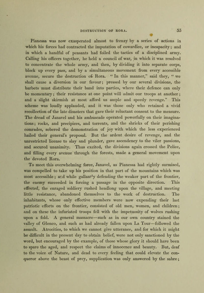 • Pianessa was now exasperated almost to frenzy by a series of actions in which his forces had contracted the imputation of cowardice, or incapacity; and in which a handful of peasants had foiled the tactics of a disciplined army. Calling his officers together, he held a council of war, in which it was resolved to concentrate the whole army, and then, by dividing it into separate corps, block up every pass, and by a simultaneous movement from every accessible avenue, secure the destruction o£ Rora. “ In this manner,” said they, “ we shall cause a diversion in our favour; pressed by our several divisions, the barbets must distribute their band into parties, where their defence can only be momentary; their resistance at one point will admit our troops at another ; and a slight skirmish at most afford us ample and speedy revenge.” This scheme was loudly applauded, and it was those only who retained a vivid recollection of the late disasters that gave their reluctant consent to the measure. The dread of Janavel and his ambuscade operated powerfully on their imagina- tions ; rocks, and precipices, and torrents, and the shrieks of their perishing comrades, sobered the demonstration of joy with which the less experienced hailed their general’s proposal. But the ardent desire of revenge, and the unrestricted license to slay and plunder, gave ascendency to the viler passions, and secured unanimity. Thus excited, the divisions again crossed the Pelice, and filling every avenue through the forests, made a general movement upon the devoted Rora. To meet this overwhelming force, Janavel, as Pianessa had rightly surmised, was compelled to take up his position in that part of the mountains which was most accessible ; and while gallanfy defending the weaker part of the frontier, the enemy succeeded in forcing a passage in the opposite direction. This effected, the enraged soldiery rushed headlong upon the village, and meeting little resistance, abandoned themselves to the work of destruction. The inhabitants, whose only effective members were now expending their last patriotic efforts on the frontier, consisted of old men, women, and children; and on these the infuriated troops fell with the impetuosity of wolves rushing upon a fold. A general massacre—such as in our own country stained the valley of Glenco, and such as had already fallen upon La Tour—followed the assault. Atrocities, to which we cannot give utterance, and for which it might be difficult in the present day to obtain belief, were not only sanctioned by the word, but encouraged by the example, of those whose glory it should have been to spare the aged, and respect the claims of innocence and beauty. But, deaf to the voice of Nature, and dead to every feeling that could elevate the con- queror above the beast of prey, supplication was only answered by the sabre