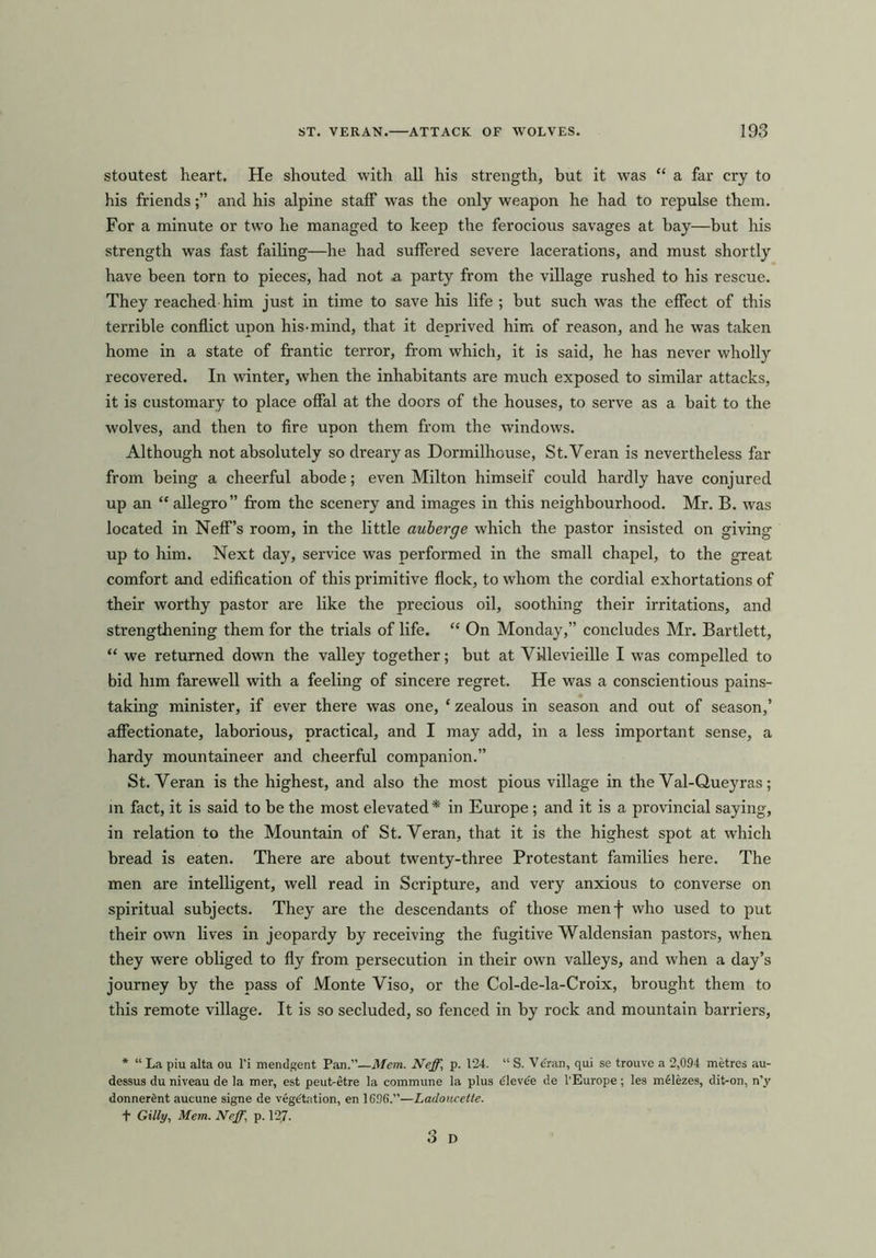stoutest heart. He shouted with all his strength, but it was “ a far cry to his friendsand his alpine staff was the only weapon he had to repulse them. For a minute or two he managed to keep the ferocious savages at bay—but his strength was fast failing—he had suffered severe lacerations, and must shortly have been torn to pieces, had not a party from the village rushed to his rescue. They reached him just in time to save his life ; but such was the effect of this terrible conflict upon his-mind, that it deprived him of reason, and he was taken home in a state of frantic terror, from which, it is said, he has never wholly recovered. In winter, when the inhabitants are much exposed to similar attacks, it is customary to place offal at the doors of the houses, to seiwe as a bait to the wolves, and then to fire upon them from the windows. Although not absolutely so dreary as Dormilhouse, St.Veran is nevertheless far from being a cheerful abode; even Milton himself could hardly have conjured up an “ allegro” from the scenery and images in this neighbourhood. Mr. B. was located in Neff’s room, in the little auberge which the pastor insisted on giving up to him. Next day, service was performed in the small chapel, to the great comfort and edification of this primitive flock, to whom the cordial exhortations of their worthy pastor are like the precious oil, soothing their irritations, and strengthening them for the trials of life. “ On Monday,” concludes Mr. Bartlett, “ we returned down the valley together; but at Villevieille I was compelled to bid him farewell with a feeling of sincere regret. He was a conscientious pains- taking minister, if ever there was one, * zealous in season and out of season,’ affectionate, laborious, practical, and I may add, in a less important sense, a hardy mountaineer and cheerful companion.” St.Veran is the highest, and also the most pious village in the Val-Queyras; in fact, it is said to be the most elevated* in Europe; and it is a provincial saying, in relation to the Mountain of St.Veran, that it is the highest spot at which bread is eaten. There are about twenty-three Protestant families here. The men are intelligent, well read in Scripture, and very anxious to converse on spiritual subjects. They are the descendants of those menf who used to put their own lives in jeopardy by receiving the fugitive Waldensian pastors, when they were obliged to fly from persecution in their own valleys, and when a day’s journey by the pass of Monte Viso, or the Col-de-la-Croix, brought them to this remote village. It is so secluded, so fenced in by rock and mountain barriers, * “ La piu alta ou l’i mendgent Pan.”—Mem. Neff, p. 124. “ S. Ve'ran, qui se trouve a 2,094 metres au- dessus du niveau de la mer, est peut-etre la commune la plus dlevee de l’Europe; les melezes, dit-on, n’y donnerimt aucune signe de vegetation, en 1096.”—Ladoucette. + Gilly, Mem. Neff.\ p. 127.